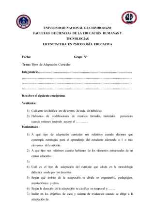 Anexo
UNIVERSIDAD NACIONAL DE CHIMBORAZO
FACULTAD DE CIENCIAS DE LA EDUCACIÓN HUMANAS Y
TECNOLOGÍAS
LICENCIATURA EN PSICOLOGÍA EDUCATIVA
Fecha: Grupo N°
Tema: Tipos de Adaptación Curricular
Integrantes:………………………………………………………………………………
……………………………………………………………………………………………
……………………………………………………………………………………………
……………………………………………………………………………………………
Resolver el siguiente crucigrama
Verticales:
1) Cuál ente se clasifica en: de centro, de aula, de individuo.
2) Hablamos de modificaciones de recursos formales, materiales personales
cuando estamos teniendo acceso al …………
Horizontales:
1) A qué tipo de adaptación curricular nos referimos cuando decimos que
contempla estrategias para el aprendizaje del estudiante afectando a 1 o más
elementos del currículo.
2) A qué tipo nos referimos cuando hablamos de los elementos estructurales de un
centro educativo
3)
4) Cuál es el tipo de adaptación del currículo que afecta en la metodología
didáctica usada por los docentes
5) Según qué ámbito de la adaptación se divide en organizativo, pedagógico,
arquitectónico y otros.
6) Según la duración de la adaptación se clasifica en temporal y……..
7) Incide en los objetivos de ciclo y sistema de evaluación cuando se dirige a la
adaptación de
 