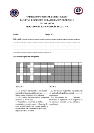 Anexos
UNIVERSIDAD NACIONAL DE CHIMBORAZO
FACULTAD DE CIENCIAS DE LA EDUCACIÓN HUMANAS Y
TECNOLOGÍAS
LICENCIATURA EN PSICOLOGÍA EDUCATIVA
Fecha: Grupo N°
Integrantes:………………………………………………………………………………
……………………………………………………………………………………………
……………………………………………………………………………………………
……………………………………………………………………………………………
……………………………………………………
Resolver el siguiente crucigrama
 