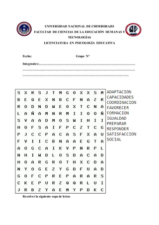 UNIVERSIDAD NACIONAL DE CHIMBORAZO
FACULTAD DE CIENCIAS DE LA EDUCACIÓN HUMANAS Y
TECNOLOGÍAS
LICENCIATURA EN PSICOLOGÍA EDUCATIVA
Fecha: Grupo N°
Integrantes:………………………………………………………………………………
……………………………………………………………………………………………
………………………………………………………………………………………
Resolver la siguiente sopa de letras
 