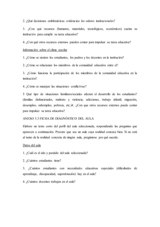 2. ¿Qué decisiones emblemáticas evidencian los valores institucionales?
3. ¿Con qué recursos (humanos, materiales, tecnológicos, económicos) cuenta su
institución para cumplir su tarea educativa?
4. ¿Con qué otros recursos externos pueden contar para impulsar su tarea educativa?
Información sobre el clima escolar
1. ¿Cómo se sienten los estudiantes, los padres y los docentes en la institución?
2. ¿Cómo se relacionan los miembros de la comunidad educativa entre sí?
3. ¿Cómo funciona la participación de los miembros de la comunidad educativa en la
institución?
4. ¿Cómo se manejan las situaciones conflictivas?
5 Qué tipo de situaciones familiares/sociales afectan el desarrollo de los estudiantes?
(familias disfuncionales, maltrato y violencia, adicciones, trabajo infantil, migración,
desempleo, subempleo, pobreza, etc.)4. ¿Con que otros recursos externos puede contar
para impulsar su tarea educativa?
ANEXO 5.3 FICHA DE DIAGNÓSTICO DEL AULA
Elabore un texto corto del perfil del aula seleccionada, respondiendo las preguntas que
aparecen a continuación. Procure que sea un aula cuya realidad conozca bien. Si no está
al tanto de la realidad concreta de ningún aula, pregúntese por qué sucede.
Datos del aula
1. ¿Cuál es el año y paralelo del aula seleccionada?
2. ¿Cuántos estudiantes tiene?
3. ¿Cuántos estudiantes con necesidades educativas especiales (dificultades de
aprendizaje, discapacidad, superdotación) hay en el aula?
4. ¿Cuántos docentes trabajan en el aula?
 