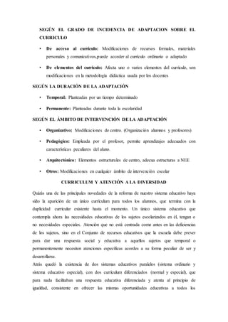 SEGÚN EL GRADO DE INCIDENCIA DE ADAPTACION SOBRE EL
CURRICULO
• De acceso al currículo: Modificaciones de recursos formales, materiales
personales y comunicativos,puede acceder al currículo ordinario o adaptado
• De elementos del currículo: Afecta uno o varios elementos del currículo, son
modificaciones en la metodología didáctica usada por los docentes
SEGÚN LA DURACIÓN DE LA ADAPTACIÓN
• Temporal: Planteadas por un tiempo determinado
• Permanente: Planteadas durante toda la escolaridad
SEGÚN EL ÁMBITO DE INTERVENCIÓN DE LA ADAPTACIÓN
• Organizativo: Modificaciones de centro. (Organización alumnos y profesores)
• Pedagógico: Empleada por el profesor, permite aprendizajes adecuados con
características peculiares del aluno.
• Arquitectónico: Elementos estructurales de centro, adecua estructuras a NEE
• Otros: Modificaciones en cualquier ámbito de intervención escolar
CURRICULUM Y ATENCIÓN A LA DIVERSIDAD
Quizás una de las principales novedades de la reforma de nuestro sistema educativo haya
sido la aparición de un único curriculum para todos los alumnos, que termina con la
duplicidad curricular existente hasta el momento. Un único sistema educativo que
contempla ahora las necesidades educativas de los sujetos escolarizados en él, tengan o
no necesidades especiales. Atención que no está centrada como antes en las deficiencias
de los sujetos, sino en el Conjunto de recursos educativos que la escuela debe prever
para dar una respuesta social y educativa a aquellos sujetos que temporal o
permanentemente necesiten atenciones específicas acordes a su forma peculiar de ser y
desarrollarse.
Atrás quedó la existencia de dos sistemas educativos paralelos (sistema ordinario y
sistema educativo especial), con dos curriculum diferenciados (normal y especial), que
para nada facilitaban una respuesta educativa diferenciada y atenta al principio de
igualdad, consistente en ofrecer las mismas oportunidades educativas a todos los
 