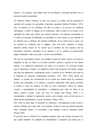 alumnos; y de equidad, cada alumno tiene sus necesidades y potencial específico que es
necesario respetar ydesarrollar.
No debemos olvidar, asimismo, en todo este proceso, el cambio que ha propiciado la
aparición del concepto de necesidades educativas especiales (Informe Wernicke, 1978).
Este, al centrarse en los problemas del niño en cuanto a su proceso de enseñanza
/aprendizaje y olvidar el lenguaje de las deficiencias, sitúa el énfasis en la escuela, en la
capacidad del centro para ofrecer una respuesta educativa a los alumnos escolarizados en
él. Ahora, el concepto de dificultades de aprendizaje se torna relativo, ya que depende de
los objetivos que se planteen, del currículo establecido, de los niveles que se exijan y de
los sistemas de evaluación que se apliquen. Ante esta nueva situación, el sistema
educativo deberá dotarse de los medios que le permitan dar una respuesta ante las
necesidades educativas específicas de los alumnos, o de lo contrario no proporcionará
ningún instrumento válido que ayude a resolver estosproblemas.
Dos son las características básicas que perfilan el papel del centro escolar en el proceso
integrador: la idea de fusión de la acción educativa general y especial en una síntesis
unitaria; y la implicación institucional del centro en el proceso. Es necesario resaltar
aquí la importancia otorgada a la institución escolar como promotora del cambio, siempre
que haya una implicación y participación activa y colectiva de los miembros del centro en
la búsqueda de soluciones institucionales (Escudero, 1991; 1992; 1994). Desde este
enfoque, se postula una reconstrucción de la escuela que cambia desde las asunciones
teóricas más elementales a los métodos y prácticas tradicionales. Ello supone acomodar
el entorno a todos los alumnos en todas las áreas curriculares, ofrecer los mismos
recursos y oportunidades de aprendizaje y socialización para todos los niños en un
mismo contexto escolar, sobre una base de tiempo total (Wang, 1994) o re
conceptualizar y adaptar la organización escolar como conjunto, como un todo que no se
puede abordar fragmentando sus partes (Gardner y Lipsky, 1987).
Esta visión ha dado lugar al desarrollo de reflexiones e investigaciones desde teorías y
prácticas distintas, pero todas ellas con el objetivo común de crear una situación educativa
única, totalmente abierta a la diversidad, y que implique a toda la institución escolar
(Wang, 1994).
El proyecto para la reforma de la enseñanza propone, pues, una escuela renovada en la
que quedan implícitos los principios de normalización e integración que desde que se
 