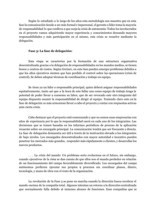 Según lo estudiado a lo largo de los años esta metodología nos muestra que en esta                               
fase la comunicación tiende a ser más formal e impersonal, el gerente o líder toma la mayoría                                 
de responsabilidad lo que conlleva a que surja la crisis de autonomía: Todos los involucrados                             
en el proyecto vamos adquiriendo mayor experiencia y conocimientos deseando mayores                     
responsabilidades y más participación en el mismo, esta crisis se resuelve mediante la                         
delegación.  
Fase 3: La fase de delegación: 
Esta etapa se caracteriza por la formación de una estructura organizativa                     
descentralizada gracias a la delegación de responsabilidades en los mandos medios, se tienen                         
bonos y centros de costos. Según Greiner, en esta fase pueden emerger problemas debidos a                             
que los altos ejecutivos sienten que han perdido el control sobre las operaciones (crisis de                             
control), Se deben adoptar técnicas de coordinación y trabajo en equipo. 
Se tiene ya un líder o responsable principal, quien deberá asignar responsabilidades                       
equitativamente, tanto así que a la hora de este fallar uno como equipo de trabajo tenga la                                 
potestad de poder llevar a consenso su labor, que de ser revocado este otro integrante del                               
equipo dispuesto asumir la responsabilidad de dirigir al equipo. Teniendo claro esto en la                           
fase de delegación es más armonioso llevar a cabo el proyecto y contar con respuestas activas                               
ante cierta crisis. 
Cabe destacar que el proyecto está comenzando y que no somos unas empresarias con                           
años de experiencia por lo que la responsabilidad caerá en cada uno de los integrantes. Las                               
decisiones que se tomen basadas en los informes periódicos de proceso de la aplicación                           
recaerán sobre un encargado principal. La comunicación tendrá que ser frecuente y directa.                         
La fase de delegación demuestra ser útil a través de la motivación elevada a los integrantes                               
de bajo niveles. Los encargados descentralizados con mayor autoridad e incentivo pueden                       
penetrar los mercados más grandes, responder más rápidamente a clientes, y desarrollar los                         
nuevos productos. 
. . . La crisis del mando: Un problema serio evoluciona en el futuro, sin embargo,                               
cuando ejecutivos de la cima se dan cuenta de que ellos son el mando perdedor en relación                                 
de un funcionamiento del campo favorablemente diversificado. Los encargados del campo                     
autónomos prefieren ejecutar sus propios 9 procesos sin coordinar planes, dinero,                     
tecnología, y mano de obra con el resto de la organización.  
La revolución de la Fase 3 se pone en marcha cuando la dirección busca recobrar el                               
mando encima de la compañía total. Algunos intentan un retorno a la dirección centralizada                           
que normalmente falla debido al inmenso alcance de funciones. Esas compañías que se                         
 