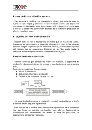 Planes de Producción Empresarial.
Para empezar a planificar una producción lo primero que se ha de tener en
cuenta es qué etapas y procesos se han de llevar a cabo. Las etapas del
proceso productivo podrán variar dependiendo del tipo de producto que se vaya
a fabricar y realizar una planificación detallada de la cadena de producción en
el corto y mediano plazo.
El objetivo del Plan de Producción.
Detallar cómo se van a fabricar los productos que se ha previsto vender.
Cuando ya se ha empezado a desarrollar el proyecto, incluso en las primeras
semanas surgen sorpresas que no habíamos previsto, se descubren aspectos
del negocio que no conocíamos. Disponer de un Plan ayuda mucho a
reflexionar sobre el impacto de estas novedades en el negocio.
Pasos Claves de elaboración.
Siempre comienza por conocer los niveles de inventario, la capacidad de
producción y los requerimientos de entrega, o bien, la demanda que se espera
tener.
Para esto se requiere de 3 pasos claves:
1. Reunir la información
2. Determinar el tiempo de producción.
3. Establecer los horizontes de la producción.
La tarea de planificación de la producción y control, es ejercida por el dueño
si se trata de una pequeña organización.
Para realizar de la manera más adecuada la organización de la producción
hay que tomar en cuentala planificación; para ello es fundamental la
coordinación del departamento de ventas, el área de producción, el
departamento almacenes y compras.
 