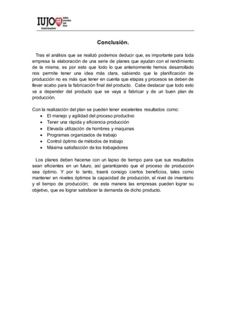 Conclusión.
Tras el análisis que se realizó podemos deducir que, es importante para toda
empresa la elaboración de una serie de planes que ayudan con el rendimiento
de la misma, es por esto que todo lo que anteriormente hemos desarrollado
nos permite tener una idea más clara, sabiendo que la planificación de
producción no es más que tener en cuenta que etapas y procesos se deben de
llevar acabo para la fabricación final del producto. Cabe destacar que todo esto
va a depender del producto que se vaya a fabricar y de un buen plan de
producción.
Con la realización del plan se pueden tener excelentes resultados como:
 El manejo y agilidad del proceso productivo
 Tener una rápida y eficiencia producción
 Elevada utilización de hombres y maquinas
 Programas organizados de trabajo
 Control óptimo de métodos de trabajo
 Máxima satisfacción de los trabajadores
Los planes deben hacerse con un lapso de tiempo para que sus resultados
sean eficientes en un futuro, así garantizando que el proceso de producción
sea óptimo. Y por lo tanto, traerá consigo ciertos beneficios, tales como
mantener en niveles óptimos la capacidad de producción, el nivel de inventario
y el tiempo de producción; de esta manera las empresas pueden lograr su
objetivo, que es lograr satisfacer la demanda de dicho producto.
 