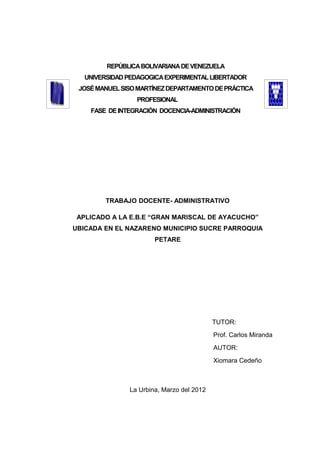 REPÚBLICA BOLIVARIANA DE VENEZUELA
   UNIVERSIDAD PEDAGOGICA EXPERIMENTAL LIBERTADOR
 JOSÉ MANUEL SISO MARTÍNEZ DEPARTAMENTO DE PRÁCTICA
                 PROFESIONAL
    FASE DE INTEGRACIÓN DOCENCIA-ADMINISTRACIÓN




         TRABAJO DOCENTE- ADMINISTRATIVO

 APLICADO A LA E.B.E “GRAN MARISCAL DE AYACUCHO”
UBICADA EN EL NAZARENO MUNICIPIO SUCRE PARROQUIA
                       PETARE




                                           TUTOR:
                                           Prof. Carlos Miranda
                                           AUTOR:
                                           Xiomara Cedeño



               La Urbina, Marzo del 2012
 