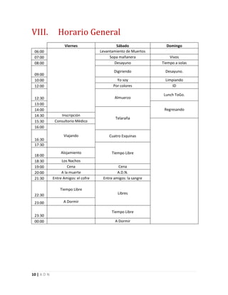 10 | A D N
VIII. Horario General
Viernes Sábado Domingo
06:00 Levantamiento de Muertos
07:00 Sopa mañanera Vivos
08:00 Desayuno Tiempo a solas
09:00
Digiriendo Desayuno.
10:00 Yo soy Limpiando
12:00 Por colores ID
12:30 Almuerzo
Lunch ToGo.
13:00
Regresando14:00
Telaraña
14:30 Inscripción
15:30 Consultorio Médico
16:00
Viajando
16:30
Cuatro Esquinas
17:30
Tiempo Libre
18:00
Alojamiento
18:30 Los Nachos
19:00 Cena Cena
20:00 A la muerte A.D.N.
21:30 Entre Amigos: el cofre Entre amigos: la sangre
22:30
Tiempo Libre
Libres
23:00 A Dormir
23:30
Tiempo Libre
00:00 A Dormir
 