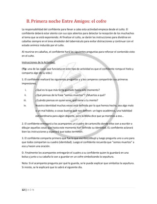 12 | A D N
B. Primera noche Entre Amigos: el cofre
La responsabilidad del confidente para llevar a cabo esta actividad empieza desde el culto. El
confidente deberá estar atento con sus ojos abiertos para detectar la recepción de los muchachos
al tema que se está exponiendo. Al finalizar el culto, se darán las instrucciones para dividirse en
cabañas siempre en el área alrededor del tabernáculo para evitar distracciones y continuar con el
estado anímico inducido por el culto.
Al reunirse en cabañas, el confidente hará las siguientes preguntas para reforzar el contenido visto
en el culto.
Instrucciones de la Actividad:
(Tip: una de las cosas que funciona en este tipo de actividad es que el confidente rompa el hielo y
comparta algo de su vida.)
1. El confidente realizará las siguientes preguntas y y los camperos compartirán sus primeras
impresiones.
i. ¿Qué es lo que más te ha gustado hasta este momento?
ii. ¿Qué piensas de la frase “somos muertos”? ¿Muertos a qué?
iii. ¿Cuándo piensas en quien eres, qué viene a tu mente?
iv. Nuestra identidad muchas veces está definida por lo que hemos hecho, sea algo malo
o un mal hábito; o cosas buenas que nos definen: un logro académico, una habilidad
extraordinaria para algún deporte, pero la Biblia dice que ya morimos a eso…
2. El confidente entregará a los acampantes un cuadro de cartoncillo donde ellos van a escribir o
dibujar aquellas cosas que hasta este momento han definido su identidad. EL confidente aclarará
bien las instrucciones y esperará que todos terminen.
3. El confidente comparte primero que fue lo que escribió/dibujó y luego pregunta uno a uno para
que todos compartan su cuadro (identidad). Luego el confidente recuerda que “somos muertos” a
eso y hacen una oración.
D. Finalmente los acampantes entregarán el cuadro a su confidente quien lo guardará en una
bolsa y junto a su cabaña lo van a guardar en un cofre simbolizando la sepultura.
Nota: Si el acampante pregunta por qué lo guarda, se le puede explicar que simboliza la sepultura.
Si insiste, se le explicará que lo sabrá al siguiente día.
 