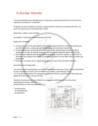 14 | A D N
D.Acertijo: Telaraña
Para esta actividad hemos decidido que en los grupos ya separados desde la hora de almuerzo
realizaron el acertijo de “La telaraña”.
El objetivo de esta actividad es movilizar al grupo entero a través de una telaraña de lazos , sin
tocar las cuerdas que son propiedad de la araña.
Materiales a utilizar: Lazos de Nylon
Encargados: Instructores Capacitados para Acertijos
Reglas de la Actividad:
1. Una vez que uno de los participantes ha pasado por alguna abertura, nadie más proba pasar
por dicha abertura, a menos que por falta de agujeros el instructor lo permita.
2. Cuando alguien toca la telaraña al intentar pasar al otro lado (aunque no haya sonado la
campana) o al tratar de ayudar, la persona que iba pasando deberá empezar nuevamente.
3. Quienes hayan logrado pasar al otro lado de la telaraña no podrán regresar, a menos que se
devuelvan por el agujero por donde se metieron (esta idea no se les debe indicar a menos que
pregunten).
4. Para pasar no pueden tocar ninguno de los árboles en que está sostenida la telaraña.
Consideraciones de Seguridad
- No permitir que los participantes se echen un clavado para pasar por la tela. Existe la posibilidad
de que se lastimen el cuello, que se enreden en el cordón, o que destruya la tela.
- En casa de tener personas con sobrepeso o problemas físicos se puede permitir que pasen por
debajo de la tela, pero nunca por encima
Posterior al acertijo se hará una reflexión con preguntas elaboradas por los instructores
capacitados para hacer acertijos.
Donde habrán tres tipos de preguntas :
- De descripción
- De interpretación.
- De aplicación.
 