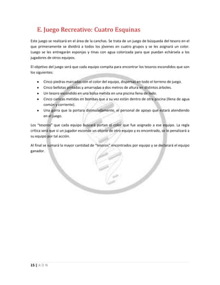 15 | A D N
E. Juego Recreativo: Cuatro Esquinas
Este juego se realizará en el área de la canchas. Se trata de un juego de búsqueda del tesoro en el
que primeramente se dividirá a todos los jóvenes en cuatro grupos y se les asignará un color.
Luego se les entregarán esponjas y tinas con agua colorizada para que puedan echársela a los
jugadores de otros equipos.
El objetivo del juego será que cada equipo compita para encontrar los tesoros escondidos que son
los siguientes:
Cinco piedras marcadas con el color del equipo, dispersas en todo el terreno de juego.
Cinco bellotas pintadas y amarradas a dos metros de altura en distintos árboles.
Un tesoro escondido en una bolsa metida en una piscina llena de lodo.
Cinco canicas metidas en bombas que a su vez están dentro de otra piscina (llena de agua
común y corriente).
Una gorra que la portara disimuladamente, el personal de apoyo que estará atendiendo
en el juego.
Los “tesoros” que cada equipo buscará portan el color que fue asignado a ese equipo. La regla
crítica será que si un jugador esconde un objeto de otro equipo y es encontrado, se le penalizará a
su equipo por tal acción.
Al final se sumará la mayor cantidad de “tesoros” encontrados por equipo y se declarará el equipo
ganador.
 