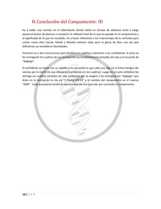 18 | A D N
H.Conclusión del Campamento: ID
Va a haber una reunión en el tabernáculo donde habrá un tiempo de alabanza corto y luego
pasará el pastor de jóvenes a compartir la reflexión final de lo que ha pasado en el campamento y
el significado de lo que ha sucedido. Va a hacer referencia a los 4 personajes de la caminata para
contar como ellos (Jacob, Rahab y Moisés) vivieron vidas para la gloria de Dios una vez que
definieron sus verdaderas identidades.
Entonces va a dar instrucciones para dividirse en cabañas y llamarán a los confidentes. A estos se
les entregarán los cuadros de sus acampantes ya completamente pintados de rojo y el recuerdo de
“dogtags”.
El confidente se reúne con su cabaña y les recuerda lo que cada uno dijo en el Entre Amigos del
viernes por la noche (lo que dibujaron/escribieron en los cuadros). Luego en un acto simbólico les
entrega sus cuadros pintados de rojo (cubiertos por la sangre) y les entregará los “dogtags” que
dirán en la inscripción la cita de “1 Pedro 2:9-10” y el nombre del campamento en el inverso
“ADN”. Cada acampante tendrá la oportunidad de orar para dar por concluido el campamento.
 