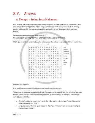 27 | A D N
XIV. Anexos
A. Tiempo a Solas: Sopa Mañanera
Hola, buenos días espero que hayas descansado, hoy será un día en que Dios te sorprenderá pero
esta es la parte más importante del día porque ahorita es cuando escuchas la voz de tu Padre y
puedes hablar con Él. Hoy queremos ayudarte a descubrir lo que Dios quiere decirte en este
tiempo.
Te animo a que empieces por Leer Gálatas 2:20.
NO EMPIECES A LLENAR LA SOPA DE LETRAS SIN ANTES LEER EL VERSÍCULO.
Ahora que ya leíste el versículo busca las palabras escritas al lado en la sopa de letras y enciérrelas.
Vuelve a leer el pasaje.
Si tu versión es un poquito difícil de entender puedes probar con esta:
“Mi antiguo yo ha sido crucificado con Cristo. Ya no vivo yo, sino que Cristo vive en mí. Así que vivo
en este cuerpo terrenal confiando en el Hijo de Dios, quien me amó y se entregó a sí mismo por
mí”. (Gálatas 2:20 NTV)
Ahora piensa por un momento y contesta, ¿Qué logras entender por “mi antiguo yo ha
sido crucificado con Cristo”?
¿A qué crees se refiere el apóstol cuando dice “que vivimos en este cuerpo terrenal pero
confiando en Cristo”?
 