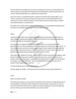 29 | A D N
hacía maravillas por su pueblo, Pero al escuchar su petición, los nervios y las dudas empezaron a
llenar mi mente, y los recuerdos del miedo que tuve me bloquearon, qué Dios puede llamar a un
asesino? Que Dios podía llamar a un cobarde! No, no podía creer!
Que yo iré a librar a su pueblo? No puedo, si regreso me matarán! No no puedo hablar, no me
creerán, nisiquiera me escucharán, y Quien soy yo para sacar a los de Israel de Egipto? Como
creerán que su Dios me mando a librarlos? Si no soy nada más que un hebreo que por cobardía
salió huyendo dejando a su pueblo atrás!
Que difícil creer que Dios puede usarme a pesar de como soy, y tú (enfatizando la pregunta hacia
los jóvenes) ¿has dudado como yo, que Dios puede hacerlo contigo?
Rahab:
Ay todos teníamos tanto miedo. Habíamos escuchado de las cosas grandes que había hecho su
Dios en Egipto, y sabíamos que nosotros estábamos en el camino. Eran nuestros enemigos pero
esa noche que llegaron los espías los dejé entrar.
Si, es cierto que mi profesión atraía muchos hombres a mi casa. Ya se lo que todos están
pensando..pero esa noche fue diferente. Yo sabía que estos muros tan famosos “la gran Jericó” no
eran nada para ellos; ¡su Dios abre mares y derrota reyes! Nuestra caída tenía fecha establecida,
por eso yo tenía que tratar de salvar a mis padres y hermanos. Por eso escondí a los espías y les
pedí que cuando llegara la hora, perdonaran mi vida y la de mi familia.
Ahora aquí estoy, salvada de la muerte y segura, salvé a mi familia..pero ahora me pregunto, ¿qué
pasará conmigo? Lo único que he sabido es vivir como una ramera, provocar hombres con mi
cuerpo, venderme al mejor postor… ¿Será que ese es el destino que me espera en Israel también?
O me espera una historia diferente? ¿Sera que en Israel podrían aceptar una mujer con mi
pasado? ¿Podría alguien llegar a amarme?
Yo tengo miedo de mostrar quien realmente soy…
Será que alguno de ustedes… ¿ha tenido este mismo miedo de mostrar quién realmente es?
Jacob:
Hola, ¡mi nombre es Jacob!
He vivido mucho tiempo ya, he escuchado la voz de Dios muchas veces! Y no tengo duda de que él
me ha hablado! Y sabía que Él estaba conmigo! Pero ese día que iba a reencontrarme con Esaú!
Temí por la vida de mi familia! Temí que todo lo que tenía lo perdiera por mis errores! Sabía que
Dios me amaba y que el me había prometido que no me iba a soltar!
 