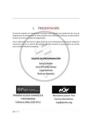 3 | A D N
ADN
I. PRESENTACIÓN
El presente programa de campamento se prepara como requisito para graduación del curso de
Programación de Campamentos de CCIAL ofrecido en San Pedro Sula, Honduras, en abril de 2013,
del que son alumnos el equipo de programación.
Para la elaboración del mismo se siguió el plan de acción delineado por las hojas de trabajo del
manual del curso en un total de diez sesiones. En todo momento se procuró aplicar las normas
para una buena filosofía de programa.
EQUIPO DE PROGRAMACIÓN
David Sabillón
Jose Armando Zelaya
Leyla Galindo
Rodman Bardales
PRIMERA IGLESIA EVANGÉLICA
Y REFORMADA
Teléfono (504) 2550-0711
Ministerio Juvenil Pier
Correo electrónico:
mjp@pierhn.org
 