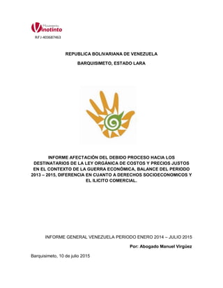 REPUBLICA BOLIVARIANA DE VENEZUELA
BARQUISIMETO, ESTADO LARA
INFORME AFECTACIÓN DEL DEBIDO PROCESO HACIA LOS
DESTINATARIOS DE LA LEY ORGÁNICA DE COSTOS Y PRECIOS JUSTOS
EN EL CONTEXTO DE LA GUERRA ECONÓMICA, BALANCE DEL PERIODO
2013 – 2015, DIFERENCIA EN CUANTO A DERECHOS SOCIOECONOMICOS Y
EL ILICITO COMERCIAL.
INFORME GENERAL VENEZUELA PERIODO ENERO 2014 – JULIO 2015
Por: Abogado Manuel Virgüez
Barquisimeto, 10 de julio 2015
Rif J-403687463
 