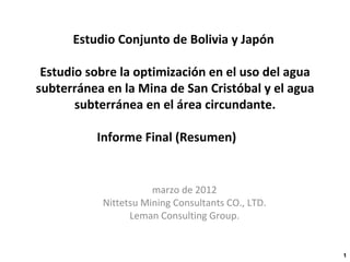 Estudio Conjunto de Bolivia y Japón  Estudio sobre la optimización en el uso del agua subterránea en la Mina de San Cristóbal y el agua subterránea en el área circundante. Informe Final (Resumen) 　 marzo de 2012 Nittetsu Mining Consultants CO., LTD. Leman Consulting Group. 