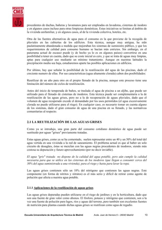 procedentes de duchas, bañeras y lavamanos para ser empleadas en lavadoras, cisternas de inodoro
y en algunos casos incluso para otras limpiezas domésticas. Estas iniciativas se limitan al ámbito de
la vivienda unifamiliar, y en algunos casos, al de la vivienda colectiva, hoteles, etc.
Otra de las fuentes alternativas de agua para el consumo es la que proviene de la recogida de
pluviales en las cubiertas de los edificios. Esta técnica, aunque muy antigua, ha sido
paulatinamente abandonada a medida que mejoraban los sistemas de suministro público, y que los
requerimientos de calidad para consumo humano se hacían más estrictos. Sin embargo, en el
panorama actual de escasez puede (y de hecho ya lo es en algunos países) convertirse en una
posibilidad a tener en cuenta, dado que su coste inicial es cero, y que se trata de aguas muy limpias,
aptas para cualquier uso mediante un mínimo tratamiento. Aunque en nuestras latitudes la
precipitación media sea baja, estudiaremos aparte las posibles aplicaciones en edificios.
Por último, hay que señalar la posibilidad de la reutilización del agua de las piscinas, dado el
creciente numero de ellas. Por sus características (agua altamente clorada) caben dos posibilidades:
Reutilizar de un año para otro en el propio llenado de la piscina, aunque este proceso tiene una
limitación del número de ciclos de reutilización.
Antes del inicio de temporada de baños, se traslada el agua de piscina a un aljibe, que puede ser
utilizado para el llenado de cisternas de inodoros. Esta técnica puede ser complementaria a la de
reutilización de las aguas grises, pero no a la de recuperación de aguas pluviales, dado que el
volumen de agua recuperado excede el demandado por los usos permitidos (el agua excesivamente
clorada no puede utilizarse para el riego). En cualquier caso, es necesario tomar en cuenta alguno
de los sistemas, dado el gran consumo de agua de una piscina en su llenado, y las normativas
comunitarias al respecto.

2.1 LA REUTILIZACIÓN DE LAS AGUAS GRISES
Como ya se introdujo, una gran parte del consumo cotidiano doméstico de agua puede ser
sustituido por aguas "grises" previamente tratadas.
Estas aguas grises, como ya se ha comentado, suelen representar entre un 40 y un 50% del total del
agua vertida en una vivienda a la red de saneamiento. El problema actual es que al haber un solo
circuito de desagües, éstas se mezclan con las aguas negras procedentes de inodoros, siendo más
costosa su depuración y futuro aprovechamiento (por no decir inviable).
El agua "gris" tratada no dispone de la calidad del agua potable, pero aún cumple la calidad
necesaria para que se utilice en las cisternas de los inodoros (que llegan a consumir cerca del
30% del agua suministrada a una vivienda), para el riego y hasta para lavar la ropa.
Las aguas grises contienen sólo un 10% del nitrógeno que contienen las aguas negras. Este
componente (en forma de nitritos y nitratos) es el más serio y difícil de retirar como agente de
polución que afecta a nuestra agua potable.

2.1.1 Aplicaciones de la reutilización de aguas grises
Las aguas grises depuradas pueden utilizarse en el riego de jardines y en la horticultura, dado que
son una fuente de gran valor como abonos. El fósforo, potasio y nitrógeno que contienen, son a la
vez una fuente de polución para lagos, ríos y aguas del terreno, pero también son excelentes fuentes
de nutrición para plantas cuando dichas aguas grises se reutilizan como agua de regadío.

Escuela Universitaria de Arquitectura Técnica de Madrid

Avda. Juan de Herrera 6 – 28040 Madrid

10

 