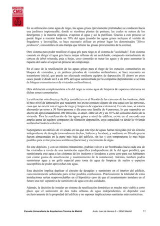 En su utilización como agua de riego, las aguas grises (previamente pretratadas) se conducen hacia
una jardinera impermeable, donde se siembran plantas de pantano, las cuales se nutren de los
detergentes y la materia orgánica, evaporan el agua y así la purifican. Gracias a este proceso se
puede llegar a rescatar hasta un 70% del agua (cuando las aguas grises incluyen el vertido de
fregaderos y lavavajillas, se hace necesario utilizar en primer lugar los denominados "filtros
jardinera", consistentes en una trampa que retiene las grasas provienientes de la cocina).
Otro sistema para poder reutilizar el agua gris para riego es el sistema de "acolchado". Este sistema
consiste en dirigir el agua gris hacia zanjas rellenas de un acolchado, compuesto normalmente de
corteza de árbol triturada, paja u hojas, cuyo cometido es tratar las aguas y de paso aumentar la
riqueza del suelo al seguir un proceso de compostaje.
En el caso de la reutilización de las aguas grises para el riego de los espacios comunitarios en
bloques de viviendas, y en jardines privados de viviendas unifamiliares, se hace necesario un
tratamiento inicial, que puede ser efectuado mediante equipos de depuración. El ahorro en estos
casos puede ir desde un 6 a un 40% del agua suministrada por la compañía (dependiendo si se trata
de bloques comunitarios o de viviendas unifamiliares).
Otra utilización complementaria a la del riego es como agua de limpieza de espacios exteriores en
dichas zonas comunitarias.
La utilización más directa y fácil (y rentable) es en el llenado de las cisternas de los inodoros, dado
el bajo nivel de depuración que requieren (no existe contacto alguno de esta agua con las personas,
cosa que no ocurre con el agua de riego y limpieza de espacios exteriores). En este caso, se estaría
ahorrando en torno a 50 litros/persona y día para una familia de 4 personas, lo que supondría un
ahorro de aproximadamente 200 litros/día, es decir, entre un 20 y un 30 % del consumo diario de la
vivienda. Para la reutilización de las aguas grises a nivel de edificio, existe en el mercado una
amplia gama de equipos compactos de filtración-depuración, cuya capacidad va desde la vivienda
unifamiliar hasta la colectiva.
Supongamos un edificio de viviendas en las que este tipo de aguas fueran recogidas por un circuito
independiente de desagüe (normalmente duchas, bañeras y lavabos), y mediante un filtrado previo
fuesen almacenadas en la parte más baja del edificio, sin luz y con temperaturas lo mas bajas
posibles para evitar procesos aeróbicos (bacterias) y crecimiento de algas.
En este depósito, y con un mínimo tratamiento, podrían volver a ser bombeadas hacia cada una de
las viviendas a través de una instalación específica (independiente de la del agua potable), que
suministraría este agua a las cisternas de los inodoros y lavadoras a coste cero para sus habitantes
(sin contar gastos de amortización y mantenimiento de la instalación). Además, también podría
suministrar agua a un grifo especial para toma de agua de limpieza de suelos o espacios
susceptibles de poder aprovechar este agua.
Esta decisión implica duplicar el circuito de desagües y suministro en el interior del edificio,
convenientemente señalizado para evitar posibles confusiones. Prácticamente la totalidad de estas
instalaciones serían reaprovechables en el hipotético caso de que el ayuntamiento instalara en el
futuro una red separativa de suministro de agua con dos calidades.
Además, la decisión de instalar un sistema de reutilización doméstico es mucho más viable a corto
plazo que el suministro de dos redes urbanas de agua independientes, al depender casi
exclusivamente de la propiedad del edificio y no suponer implicaciones sanitarias más restrictivas.

Escuela Universitaria de Arquitectura Técnica de Madrid

Avda. Juan de Herrera 6 – 28040 Madrid

11

 