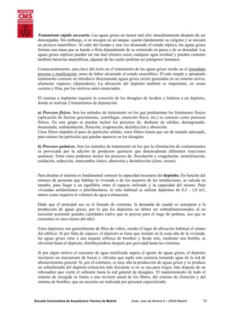 Tratamiento rápido necesario. Las aguas grises no tienen mal olor inmediatamente después de ser
descargadas. Sin embargo, si se recogen en un tanque, usarán rápidamente su oxígeno y se iniciará
un proceso anaeróbico. Al cabo del tiempo y una vez alcanzado el estado séptico, las aguas grises
forman una masa que se hunde o flota dependiendo de su contenido en gases y de su densidad. Las
aguas grises sépticas pueden ser tan mal olientes como cualquier agua residual y pueden contener
también bacterias anaeróbicas, algunas de las cuales podrían ser patógenos humanos.
Consecuentemente, una clave del éxito en el tratamiento de las aguas grises reside en el inmediato
proceso y reutilización, antes de haber alcanzado el estado anaeróbico. El más simple y apropiado
tratamiento consiste en introducir directamente aguas grises recién generadas en un entorno activo,
altamente orgánico (depuradora). La ubicación del depósito también es importante, en zonas
oscuras y frías, por los motivos antes enunciados.
El sistema a implantar requiere la conexión de los desagües de lavabos y bañeras a un depósito,
donde se realizan 2 tratamientos de depuración:
a) Procesos físicos. Son los métodos de tratamiento en los que predominan los fenómenos físicos
(aplicación de fuerzas gravitatorias, centrifugas, retención física, etc.) se conocen como procesos
físicos. En este grupo se pueden incluir los procesos de: desbaste de sólidos, desengrasado,
desarenado, sedimentación, flotación, evaporación, desinfección y absorción.
Unos filtros impiden el paso de partículas sólidas, estos filtros tienen que ser de tamaño adecuado,
para retener las partículas que puedan aparecer en los desagües.
b) Procesos químicos. Son los métodos de tratamiento en los que la eliminación de contaminantes
es provocada por la adición de productos químicos que desencadenan diferentes reacciones
químicas. Entre estos podemos incluir los procesos de: floculación y coagulación, neutralización,
oxidación, reducción, intercambio iónico, absorción y desinfección (cloro, ozono).

Para diseñar el sistema es fundamental conocer la capacidad necesaria del depósito. En función del
número de personas que habitan la vivienda o de los usuarios de las instalaciones, se calcula su
tamaño, para llegar a un equilibrio entre el espacio utilizado y la capacidad del mismo. Para
viviendas unifamiliares o plurifamilares, lo más habitual es utilizar depósitos de 0,5 - 1,0 m3,
tantos como requiera el volumen de agua a almacenar.
Dado que el principal uso es el llenado de cisternas, la demanda de caudal es semejante a la
producción de aguas grises, por lo que los depósitos no deben ser sobredimensionados al no
necesitar acumular grandes cantidades (salvo que se precise para el riego de jardines, uso que se
concentra en unos meses del año).
Estos depósitos son generalmente de fibra de vidrio, siendo el lugar de ubicación habitual el sótano
del edificio. Si por falta de espacio, el depósito se tiene que instalar en la zona alta de la vivienda,
las aguas grises irían a una arqueta sifónica de bombeo y desde éste, mediante una bomba, se
elevarían hasta el depósito, distribuyéndose después por gravedad hasta las cisternas.
Si por algún motivo el consumo de agua reutilizada supera el aporte de aguas grises, el depósito
incorpora un mecanismo de boyas y válvulas que suple esta carencia tomando agua de la red de
abastecimiento general. Si, por el contrario, es muy alta la producción de aguas grises y se produce
un sobrellenado del depósito (situación más frecuente si no se usa para riego), éste dispone de un
rebosadero que vierte el sobrante hasta la red general de desagües. El mantenimiento de todo el
sistema de recogida se limita a una revisión anual de los filtros, del sistema de cloración y del
sistema de bombeo, que no necesita ser realizada por personal especializado.

Escuela Universitaria de Arquitectura Técnica de Madrid

Avda. Juan de Herrera 6 – 28040 Madrid

13

 