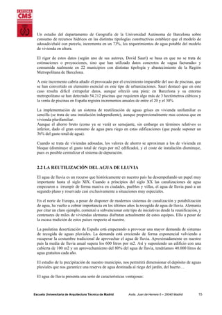 Un estudio del departamento de Geografía de la Universidad Autónoma de Barcelona sobre
consumo de recursos hídricos en las distintas tipologías constructivas establece que el modelo de
adosado/chalé con parcela, incrementa en un 73%, los requerimientos de agua potable del modelo
de vivienda en altura.
El rigor de estos datos (según uno de sus autores, David Saurí) se basa en que no se trata de
estimaciones o proyecciones, sino que han utilizado datos concretos de «agua facturada» y
consumida realmente en 22 municipios con distintas tipología y abastecimiento de la Región
Metropolitana de Barcelona.
A este incremento cabría añadir el provocado por el crecimiento imparable del uso de piscinas, que
se han convertido en elemento esencial en este tipo de urbanizaciones. Saurí destacó que en este
caso resulta difícil extrapolar datos, aunque ofreció una pista: en Barcelona y su entorno
metropolitano se han detectado 54.212 piscinas que requieren algo más de 3 hectómetros cúbicos y
la venta de piscinas en España registra incrementos anuales de entre el 20 y el 30%
La implementación de un sistema de reutilización de aguas grises en vivienda unifamiliar es
sencilla (se trata de una instalación independiente), aunque proporcionalmente mas costosa que en
vivienda plurifamiliar.
Aunque el ahorro bruto (como ya se verá) es semejante, sin embargo en términos relativos es
inferior, dado el gran consumo de agua para riego en estas edificaciones (que puede suponer un
36% del gasto total de agua).
Cuando se trata de viviendas adosadas, los valores de ahorro se aproximan a los de vivienda en
bloque (disminuye el gasto total de riego por m2 edificado), y el coste de instalación disminuye,
pues es posible centralizar el sistema de depuración.

2.2 LA REUTILIZACIÓN DEL AGUA DE LLUVIA
El agua de lluvia es un recurso que históricamente en nuestro país ha desempeñando un papel muy
importante hasta el siglo XIX. Cuando a principios del siglo XX las canalizaciones de agua
empezaron a irrumpir de forma masiva en ciudades, pueblos y villas, el agua de lluvia pasó a un
segundo plano y reservado casi exclusivamente a situaciones muy especiales.
En el norte de Europa, a pesar de disponer de modernos sistemas de canalización y potabilización
de agua, ha vuelto a cobrar importancia en los últimos años la recogida de agua de lluvia. Alemania
por citar un claro ejemplo, comenzó a subvencionar este tipo de iniciativas desde la reunificación, y
centenares de miles de viviendas alemanas disfrutan actualmente de estos equipos. Ello a pesar de
la escasa tradición de estos países respecto al nuestro.
La paulatina desertización de España está empezando a provocar una mayor demanda de sistemas
de recogida de aguas pluviales. La demanda está creciendo de forma exponencial volviendo a
recuperar la costumbre tradicional de aprovechar el agua de lluvia. Aproximadamente en nuestro
país la media de lluvia anual supera los 600 litros por m2. Así y suponiendo un edificio con una
cubierta de 100 m2 y un aprovechamiento del 80% del agua de lluvia, tendríamos 48.000 litros de
agua gratuitos cada año.
El estudio de la precipitación de nuestro municipio, nos permitirá dimensionar el depósito de aguas
pluviales que nos garantice una reserva de agua destinada al riego del jardín, del huerto…
El agua de lluvia presenta una serie de características ventajosas:

Escuela Universitaria de Arquitectura Técnica de Madrid

Avda. Juan de Herrera 6 – 28040 Madrid

15

 