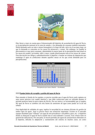 Otro factor a tener en cuenta para el dimensionado del depósito de acumulación de agua de lluvia,
es la precipitación mensual en la zona de estudio, y las demandas de consumo también mensuales.
Dicha demanda suele ser más o menos homogénea a lo largo del año, salvo en el uso para riego, en
que la demanda se concentra en los meses de primavera y verano. Sin embargo, en España la
pluviometría es muy poco constante, obteniéndose la mayor parte de la precipitación total anual en
los meses de octubre, noviembre, abril y mayo, siendo prácticamente nula en los meses de verano.
Esta desviación nos obliga a sobredimensionar el depósito e instalar un sistema de depuración que
mantenga el agua en condiciones durante aquellos meses en los que existe demanda pero no
precipitaciones.

Precipitación por meses (Madrid – Alcobendas)

2.2.2 Equipo básico de recogida y gestión del agua de lluvia
Para entender el diseño de los equipos, es preciso recordar que el agua de lluvia suele captarse en
unos meses precisos (ver cuadro anterior) y que debe conservarse para ser utilizada durante el
periodo posterior hasta la nueva época de lluvias. Por ese motivo, es recomendable que el empleo
del agua de lluvia se combine con otra fuente de suministro de agua como puede ser la de red
urbana.
Esta duplicidad de calidades de agua, implica la necesidad de un sistema eficiente de gestión de
ambos tipos de aguas. Aquí es preciso hacer una aclaración importante. Existen en el mercado
equipos diseñados para "rellenar" con agua de otra procedencia -red pública, pozo, etc.- el depósito
donde se almacena el agua de lluvia cuando ésta se está acabando o escasea. Este criterio tiene en
general dos deficiencias. Por una parte, la mezcla periódica de aguas de características diferentes en
el depósito, dificulta la adaptación y asentamiento del sistema en muchos casos, así como

Escuela Universitaria de Arquitectura Técnica de Madrid

Avda. Juan de Herrera 6 – 28040 Madrid

17

 
