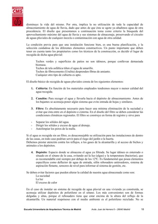 disminuye la vida del mismo. Por otra, implica la no utilización de toda la capacidad de
almacenamiento de agua de lluvia, dado que antes de que ésta se agote ya añadimos agua de otra
procedencia. El diseño que presentamos a continuación toma como criterio la búsqueda del
aprovechamiento máximo del agua de lluvia y sus sistemas de almacenaje, preservando el circuito
de aguas pluviales de cualquier mezcla o contaminación con agua de otra calidad.
La condición previa para que una instalación funcione bien, es una buena planificación, y la
selección cuidadosa de los diferentes elementos constructivos. Un punto importante que deben
tener en cuenta tanto los propietarios como los técnicos de la construcción, es decidir el lugar de
recogida de dicha agua pluvial:
Techos verdes y superficies de patios no son idóneos, porque conllevan demasiada
biomasa.
Techos de tela asfáltica tiñen el agua de amarillo.
Techos de fibrocemento (Uralita) desprenden fibras de amianto.
Cualquier otro tipo de cubierta es apto.
El diseño básico de recogida de aguas pluviales consta de los siguientes elementos:
1. Cubierta: En función de los materiales empleados tendremos mayor o menor calidad del
agua recogida.
2. Canalón: Para recoger el agua y llevarla hacia el depósito de almacenamiento. Antes de
los bajantes se aconseja poner algún sistema que evite entrada de hojas y similares.
3. Filtro: Es absolutamente necesario para hacer una mínima eliminación de la suciedad y
evitar que ésta entre en el depósito o cisterna. En el diseño del filtro se deben considerar las
condiciones climáticas regionales. El filtro se construye en forma de registro y sirve para
-

Separar los sólidos del agua.
Dirigir los sólidos y exceso de agua al drenaje.
Autolimpiar los poros de la malla.

Si el agua es recogida sin un filtro, es desaconsejable su utilización para las instalaciones de dentro
de las casas, en todo caso podrían servir para el riego del jardín o la huerta.
Debemos prestar atención contra los reflujos, a los gases de la alcantarilla y al acceso de bichos y
animales a los depósitos.
4. Depósito: Espacio donde se almacena el agua ya filtrada. Su lugar idóneo es enterrado o
situado en el sótano de la casa, evitando así la luz (algas) y la temperatura (bacterias), que
es recomendable esté siempre por debajo de los 12ºC. Es fundamental que posea elementos
específicos como deflector de agua de entrada, sifón rebosadero antiroedores, sistema de
aspiración flotante, sensores de nivel para informar al sistema de gestión, etc.
Se deben evitar factores que pueden alterar la calidad de nuestra agua almacenada como son:
La suciedad
La luz
El exceso de calor
En el caso de instalar un sistema de recogida de agua pluvial en una vivienda ya construida, se
aconseja utilizar depósitos de polietileno en el sótano. Los más convenientes son de formas
delgadas y altas, porque el rebosadero tiene que estar encima de la altura del reflujo de la
alcantarilla. Un material respetuoso con el medio ambiente es el polietileno reciclado. No se

Escuela Universitaria de Arquitectura Técnica de Madrid

Avda. Juan de Herrera 6 – 28040 Madrid

18

 