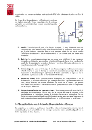 recomiendan, por razones ecológicas, los depósitos de PVC o los plásticos reforzados con fibra de
vidrio.
En el caso de viviendas de nueva edificación, se recomienda
un depósito enterrado. Ubicar bien el depósito al comienzo
de la obra nos permitirá reducir costes y aumentar la calidad
de la instalación.

5. Bomba: Para distribuir el agua a los lugares previstos. Es muy importante que esté
construida con materiales adecuados para el agua de lluvia, e igualmente interesante que
sea de alta eficiencia energética. Las mejores para esta aplicación son las de plástico
(polietileno), económicas, y mucho más duraderas en este tipo de agua, que las de acero
inoxidable.
6. Tuberías: La normativa es menos estricta que para el agua potable por lo que pueden ser
empleadas de plástico (se recomienda el polietileno). El agua de lluvia, al ser blanda, no las
agrede. La llave principal se ubicará en el sótano, y conviene diferenciar cada toma por su
procedencia, indicando “aguas pluviales”.
7. Sistema de gestión agua de lluvia-agua de red: Mecanismo por el cual tenemos un control
sobre la reserva de agua de lluvia y la conmutación automática con el agua de red. Este
mecanismo es fundamental para aprovechar de forma confortable el agua de lluvia.
Obviamente se prescinde de él si no existe otra fuente de agua.
8. Sistema de drenaje de las aguas excedentes, de limpieza, etc. que puede ser la red de
alcantarillado, o el sistema de vertido que disponga la vivienda. Opcionalmente antes del
filtro, puede insertarse un sistema automático de lavado de la cubierta, que permite
desechar de forma automática los litros iniciales de agua con más suciedad en las primeras
lluvias después del verano.
9. Sistema de desinfección por rayos ultravioleta: Si queremos aumentar la seguridad de la
instalación es recomendable colocar antes de la entrada del agua de recogida en las
instalaciones de la vivienda un sistema de desinfección por rayos ultravioleta. De esta
forma aseguramos su potabilidad microbiológica por evitar la presencia de bacterias y no
serán necesarias otras precauciones adicionales para su posible consumo en la vivienda.

2.2.3 La reutilización del agua de lluvia en las diferentes tipologías edificatorias.
La adopción de un sistema de reutilización pluvial debe estar motivada por el compromiso con la
sostenibilidad de los recursos hídricos. Sin embargo, la mayor o menor rentabilidad puede ser un
factor importante en dicha decisión.

Escuela Universitaria de Arquitectura Técnica de Madrid

Avda. Juan de Herrera 6 – 28040 Madrid

19

 