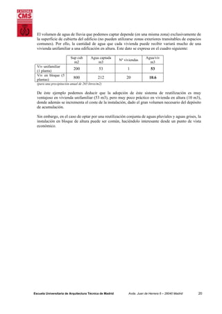 El volumen de agua de lluvia que podemos captar depende (en una misma zona) exclusivamente de
la superficie de cubierta del edificio (no pueden utilizarse zonas exteriores transitables de espacios
comunes). Por ello, la cantidad de agua que cada vivienda puede recibir variará mucho de una
vivienda unifamiliar a una edificación en altura. Este dato se expresa en el cuadro siguiente:
Sup cub
m2
Viv unifamiliar
(1 planta)
Viv en bloque (5
plantas)

Agua captada
m3

Nº viviendas

Agua/viv
m3

200

53

1

53

800

212

20

10.6

(para una precipitación anual de 265 litros/m2)

De éste ejemplo podemos deducir que la adopción de éste sistema de reutilización es muy
ventajoso en vivienda unifamiliar (53 m3), pero muy poco práctico en vivienda en altura (10 m3),
donde además se incrementa el coste de la instalación, dado el gran volumen necesario del depósito
de acumulación.
Sin embargo, en el caso de optar por una reutilización conjunta de aguas pluviales y aguas grises, la
instalación en bloque de altura puede ser común, haciéndolo interesante desde un punto de vista
económico.

Escuela Universitaria de Arquitectura Técnica de Madrid

Avda. Juan de Herrera 6 – 28040 Madrid

20

 
