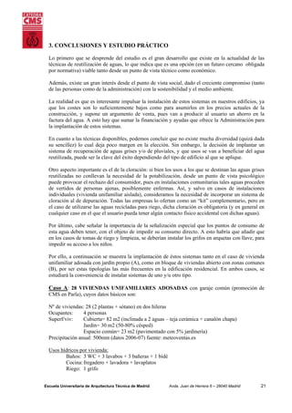3. CONCLUSIONES Y ESTUDIO PRÁCTICO
Lo primero que se desprende del estudio es el gran desarrollo que existe en la actualidad de las
técnicas de reutilización de aguas, lo que indica que es una opción (en un futuro cercano obligada
por normativa) viable tanto desde un punto de vista técnico como económico.
Además, existe un gran interés desde el punto de vista social, dado el creciente compromiso (tanto
de las personas como de la administración) con la sostenibilidad y el medio ambiente.
La realidad es que es interesante impulsar la instalación de estos sistemas en nuestros edificios, ya
que los costes son lo suficientemente bajos como para asumirlos en los precios actuales de la
construcción, y supone un argumento de venta, pues van a producir al usuario un ahorro en la
factura del agua. A esto hay que sumar la financiación y ayudas que ofrece la Administración para
la implantación de estos sistemas.
En cuanto a las técnicas disponibles, podemos concluir que no existe mucha diversidad (quizá dada
su sencillez) lo cual deja poco margen en la elección. Sin embargo, la decisión de implantar un
sistema de recuperación de aguas grises y/o de pluviales, y que usos se van a beneficiar del agua
reutilizada, puede ser la clave del éxito dependiendo del tipo de edificio al que se aplique.
Otro aspecto importante es el de la cloración: si bien los usos a los que se destinan las aguas grises
reutilizadas no conllevan la necesidad de la potabilización, desde un punto de vista psicológico
puede provocar el rechazo del consumidor, pues en instalaciones comunitarias tales aguas proceden
de vertidos de personas ajenas, posiblemente enfermas. Así, y salvo en casos de instalaciones
individuales (vivienda unifamiliar aislada), consideramos la necesidad de incorporar un sistema de
cloración al de depuración. Todas las empresas lo ofertan como un “kit” complementario, pero en
el caso de utilizarse las aguas recicladas para riego, dicha cloración es obligatoria (y en general en
cualquier caso en el que el usuario pueda tener algún contacto físico accidental con dichas aguas).
Por último, cabe señalar la importancia de la señalización especial que los puntos de consumo de
esta agua deben tener, con el objeto de impedir su consumo directo. A esto habría que añadir que
en los casos de tomas de riego y limpieza, se deberían instalar los grifos en arquetas con llave, para
impedir su acceso a los niños.
Por ello, a continuación se muestra la implantación de éstos sistemas tanto en el caso de vivienda
unifamiliar adosada con jardín propio (A), como en bloque de viviendas abierto con zonas comunes
(B), por ser estas tipologías las más frecuentes en la edificación residencial. En ambos casos, se
estudiará la conveniencia de instalar sistemas de uno y/u otro tipo.

Caso A: 28 VIVIENDAS UNIFAMILIARES ADOSADAS con garaje común (promoción de
CMS en Parla), cuyos datos básicos son:
Nº de viviendas: 28 (2 plantas + sótano) en dos hileras
Ocupantes:
4 personas
Superf/viv:
Cubierta= 82 m2 (inclinada a 2 aguas – teja cerámica + canalón chapa)
Jardín= 30 m2 (50-80% césped)
Espacio común= 23 m2 (pavimentado con 5% jardinería)
Precipitación anual: 500mm (datos 2006-07) fuente: meteoventas.es
Usos hídricos por vivienda:
Baños: 3 WC + 3 lavabos + 3 bañeras + 1 bidé
Cocina: fregadero + lavadora + lavaplatos
Riego: 1 grifo
Escuela Universitaria de Arquitectura Técnica de Madrid

Avda. Juan de Herrera 6 – 28040 Madrid

21

 