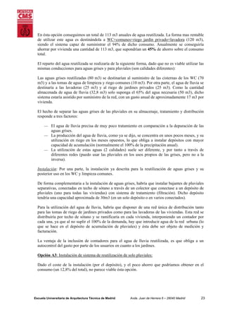 En ésta opción conseguimos un total de 113 m3 anuales de agua reutilizada. La forma mas rentable
de utilizar este agua es destinándola a WC+comunes+riego jardín privado+lavadora (120 m3),
siendo el sistema capaz de suministrar el 94% de dicho consumo. Anualmente se conseguiría
ahorrar por vivienda una cantidad de 113 m3, que supondrían un 45% de ahorro sobre el consumo
total.
El reparto del agua reutilizada se realizaría de la siguiente forma, dado que no es viable utilizar las
mismas conducciones para aguas grises y para pluviales (son calidades diferentes):
Las aguas grises reutilizadas (80 m3) se destinarían al suministro de las cisternas de los WC (70
m3) y a las tomas de agua de limpieza y riego comunes (10 m3). Por otra parte, el agua de lluvia se
destinaría a las lavadoras (25 m3) y al riego de jardines privados (25 m3). Como la cantidad
almacenada de agua de lluvia (32,8 m3) solo suponga el 65% del agua necesaria (50 m3), dicho
sistema estaría asistido por suministro de la red, con un gasto anual de aproximadamente 17 m3 por
vivienda.
El hecho de separar las aguas grises de las pluviales en su almacenaje, tratamiento y distribución
responde a tres factores:
⎯

El agua de lluvia precisa de muy poco tratamiento en comparación a la depuración de las
aguas grises.
⎯ La producción del agua de lluvia, como ya se dijo, se concentra en unos pocos meses, y su
utilización en riego en los meses opuestos, lo que obliga a instalar depósitos con mayor
capacidad de acumulación (normalmente el 100% de la precipitación anual).
⎯ La utilización de estas aguas (2 calidades) suele ser diferente, y por tanto a través de
diferentes redes (puedo usar las pluviales en los usos propios de las grises, pero no a la
inversa).
Instalación: Por una parte, la instalación ya descrita para la reutilización de aguas grises y su
posterior uso en los WC y limpieza comunes.
De forma complementaria a la instalación de aguas grises, habría que instalar bajantes de pluviales
separativas, conectadas en techo de sótano a través de un colector que conectase a un depósito de
pluviales (uno para todas las viviendas) con sistema de tratamiento (filtración). Dicho depósito
tendría una capacidad aproximada de 30m3 (en un solo depósito o en varios conectados).
Para la utilización del agua de lluvia, habría que disponer de una red única de distribución tanto
para las tomas de riego de jardines privados como para las lavadoras de las viviendas. Esta red se
distribuiría por techo de sótano y se ramificaría en cada vivienda, interponiendo un contador por
cada una, ya que al no suplir el 100% de la demanda, hay que introducir agua de la red urbana (lo
que se hace en el depósito de acumulación de pluviales) y ésta debe ser objeto de medición y
facturación.
La ventaja de la inclusión de contadores para el agua de lluvia reutilizada, es que obliga a un
autocontrol del gasto por parte de los usuarios en cuanto a los jardines.
Opción A3: Instalación de sistema de reutilización de solo pluviales:
Dado el coste de la instalación (por el depósito), y el poco ahorro que podríamos obtener en el
consumo (un 12,8% del total), no parece viable ésta opción.

Escuela Universitaria de Arquitectura Técnica de Madrid

Avda. Juan de Herrera 6 – 28040 Madrid

23

 
