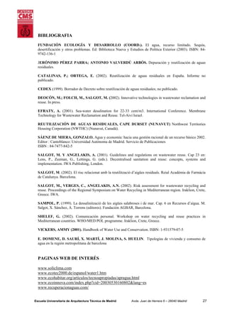 BIBLIOGRAFIA
FUNDACIÓN ECOLOGÍA Y DESARROLLO (COORD.). El agua, recurso limitado. Sequía,
desertificación y otros problemas. Ed: Biblioteca Nueva y Estudios de Política Exterior (2003). ISBN: 849742-136-1
JERÓNIMO PÉREZ PARRA; ANTONIO VALVERDÚ ARBÓS. Depuración y reutilización de aguas
residuales.
CATALINAS, P.; ORTEGA, E. (2002). Reutilización de aguas residuales en España. Informe no
publicado.
CEDEX (1999). Borrador de Decreto sobre reutilización de aguas residuales; no publicado.
DEOCÓN, M.; FOLCH, M., SALGOT, M. (2002). Innovative technologies in wastewater reclamation and
reuse. In press.
EFRATY, A. (2001). Sea-water desalination for 22-33 cent/m3. International Conference. Membrane
Technology for Wastewater Reclamation and Reuse. Tel-Aivi Israel.
REUTILIZACIÓN DE AGUAS RESIDUALES, CAPE DURSET (NUNAVUT) Northwest Territories
Housing Corporation (NWTHC) (Nunavut, Canadá).
SÁENZ DE MIERA, GONZALO. Agua y economía: hacia una gestión racional de un recurso básico 2002.
Editor : Cantoblanco: Universidad Autónoma de Madrid. Servicio de Publicaciones
ISBN : 84-7477-842-5
SALGOT, M. Y ANGELAKIS, A. (2001). Guidelines and regulations on wastewater reuse. Cap 23 en:
Lens, P., Zeeman, G., Lettinga, G. (eds.). Decentralised sanitation and reuse: concepts, systems and
implementation. IWA Publishing, London.
SALGOT, M. (2002). El risc relacionat amb la reutilització d’aigües residuals. Reial Acadèmia de Farmàcia
de Catalunya. Barcelona.
SALGOT, M., VERGES, C., ANGELAKIS, A.N. (2002). Risk assessment for wastewater recycling and
reuse. Proceedings of the Regional Symposium on Water Recycling in Mediterranean region. Iraklion, Crete,
Greece. IWA.
SAMPOL, P. (1999). La dessalinització de les aigües salabroses i de mar. Cap. 6 en Recursos d’aigua. M.
Salgot, X. Sánchez, A. Torrens (editores). Fundación AGBAR, Barcelona.
SHELEF, G. (2002). Comunicación personal. Workshop on water recycling and reuse practices in
Mediterranean countries. WHO/MED POL programme. Iraklion, Crete, Greece.
VICKERS, AMMY (2001). Handbook of Water Use and Conservation. ISBN: 1-931579-07-5
E. DOMENE, D. SAURÍ, X. MARTÍ, J. MOLINA, S. HUELIN. Tipologías de vivienda y consumo de
agua en la región metropolitana de barcelona

PAGINAS WEB DE INTERÉS
www.soliclima.com
www.ecotec2000.de/espanol/water1.htm
www.ecohabitar.org/articulos/tecnoapropiadas/apragua.html
www.ecoinnova.com/index.php?cid=20030530160802&lang=es
www.recuperacionaguas.com/
Escuela Universitaria de Arquitectura Técnica de Madrid

Avda. Juan de Herrera 6 – 28040 Madrid

27

 