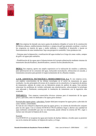 MP Esta empresa ha lanzado una nueva gama de productos dirigidos al sector de la construcción
de núcleos urbanos, establecimientos hoteleros y campos de golf que pretende coordinar y resolver
las exigencias en materia de agua y medio ambiente y simplificar el desarrollo y puesta en
funcionamiento de estas instalaciones, bajo una perspectiva sostenible. Estos productos son:
- Sistemas para la depuración y reutilización del agua residual en el riego de zonas verdes, campos
de golf o en aguas para sanitarios.
- Potabilización de las aguas para el abastecimiento de la propia urbanización mediante sistemas de
tratamiento descalcificadores, desnitrificadores, osmosis inversa (desalación) etc.

DEISA Esta empresa, aporta una amplia experiencia en la realización de estudios y auditorías,
para optimización de los consumos del agua, incluyendo recirculación, utilizaciones en cascada, y
tratamientos terciarios para permitir el reaprovechamiento de los efluentes tratados.
A.T.M. ASISTENCIA TECNOLÓGICA MEDIOAMBIENTAL S.A. Es una empresa joven,
con amplios conocimientos de las últimas tecnologías en el sector de tratamiento de aguas
residuales. Las dos principales divisiones de la empresa son la consultoría y la ingeniería de plantas
de tratamiento, además de contar con un laboratorio propio de análisis de aguas. Esto permite
solucionar los problemas de vertidos realizando una caracterización, seleccionando la tecnología
más adecuada y finalmente construyendo la instalación de tratamiento con la ingeniería más
avanzada.

TOTAIGUA. Esta empresa comercializa diversos sistemas para el tratamiento de las aguas
grises y pluviales, entre los dedicados a las aguas grises destaca:
Ecocicle plus (aguas grises + pluviales) Equipo ideal para recuperar las aguas grises y pluviales de
casas, hoteles, comunidades.
Se trata de una exhaustiva depuración para las aguas grises y un sistema de desinfección conjunto
para las dos aguas. Con el sistema ECOCICLE PLUS podemos llegar a ahorrar una cantidad de
agua realmente considerable que una vez almacenada, puede rellenar la cisterna del WC, regar o
incluso usar ésta para la limpieza de la casa.
Ecocicle
Con ECOCICLE se recuperan las aguas provinentes de duchas, bañeras y lavabos para su posterior
uso en la cisterna del inodoro, la limpieza de suelos y el riego.

Escuela Universitaria de Arquitectura Técnica de Madrid

Avda. Juan de Herrera 6 – 28040 Madrid

A- 2

 