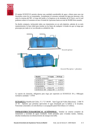 El equipo ECOCICLE permite ahorrar una cantidad considerable de agua y dinero para usos tan
frecuentes como los ya comentados. Actualmente el consumo estimado de agua por persona y día
entre la cisterna del WC, el riego del jardín y la limpieza es de alrededor de 65 litros, con lo cual
podemos reducir el consumo en una vivienda de 4 personas hasta un total de 90.000 litros anuales.
Su diseño compacto, incluyendo todos sus tratamientos en un solo depósito, además de su nulo
mantenimiento, lo hace ideal para instalar en los bajos de cualquier vivienda sin que se tenga que
preocupar por nada ni se vea alterada su calidad de vida.

Ecocicle (grises)

Ecocicle Plus (grises + pluviales)

Modelo
Nº habit
Vivienda unifamiliar:
ECOCICLE 5
Hasta 5
ECOCICLE 10
Hasta 10
ECOCICLE 20
Hasta 20
Comunidades:
ECOCICLE 50
Hasta 50
ECOCICLE 100
Hasta 100

PVP/ud
4.480 €
8.013 €
13.620 €
17.354 €
21.573 €

La opción de cloración, obligatoria para riego por aspersión en ECOCICLE 50 y 100(según
normativa sanidad) = 1370 €

ECOAIGUA. Rambla del Celler, 17, 1º 2ª. 08190 . Sant Cugat del Vallés (Barcelona). 2 608 74
23 83. Aparatos que permiten aprovechar el agua desalojada por la bañera y la lavadora.
Funcionan conectados a la red eléctrica o a un pequeño panel fotovoltaico (12 voltios).

INFRAESTRUCTURASBÁSICAS AUTÓNOMAS . Instalan un sistema completo de
tratamiento y reciclado de aguas residuales. Están pensados para viviendas rurales. Además,
diseñan instalaciones de abastecimiento de energía renovable.

Escuela Universitaria de Arquitectura Técnica de Madrid

Avda. Juan de Herrera 6 – 28040 Madrid

A- 3

 