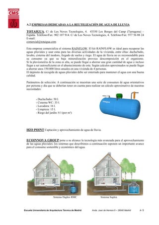 A.2 EMPRESAS DEDICADAS A LA REUTILIZACIÓN DE AGUA DE LLUVIA

TOTAIGUA. C/ de Les Noves Tecnologies, 4. 43350 Les Borges del Camp (Tarragona) –
España. Teléfono/Fax: 902 107 914. C/ de Les Noves Tecnologies, 4. Teléfono/Fax: 977 56 08 24
E-mail:
comercial@totaigua.com
Esta empresa comercializa el sistema RAINFLOW. El kit RAINFLOW es ideal para recuperar las
aguas pluviales y usar estas para las diversas actividades de la vivienda, entre ellas: ducha/baño,
lavabo, cisterna del inodoro, fregado de suelos y riego. El agua de lluvia no es recomendable para
su consumo ya que su baja mineralización provoca descomposición en el organismo.
Si la pluviometria de la zona es alta, se puede llegar a ahorrar una gran cantidad de agua o incluso
llegar a ser autosuficiente en el abastecimiento de esta. Según calculos aproximados se puede llegar
a ahorrar unos 150.000 litros anuales en una vivienda de 4 personas.
El depósito de recogida de aguas pluviales debe ser enterrado para mantener el agua con una buena
calidad.
Parámetros de selección: A continuación se muestran una serie de consumos de agua orientativos
por persona y día que se deberían tener en cuenta para realizar un cálculo aproximativo de nuestras
necesidades:

- Ducha/baño: 50 l.
- Cisterna WC: 35 l.
- Lavadora: 16 l.
- Limpieza: 15 l.
- Riego del jardín: 6 l (por m²)

H2O POINT Captación y aprovechamiento de agua de lluvia.
ECOINNOVA GROUP pone a su alcance la tecnología más avanzada para el aprovechamiento
de las aguas pluviales; los sistemas que describimos a continuación suponen un importante avance
para el consumo sostenible y económico del agua.

Sistema Duplex RMC

Escuela Universitaria de Arquitectura Técnica de Madrid

Sistema Suplex

Avda. Juan de Herrera 6 – 28040 Madrid

A- 5

 