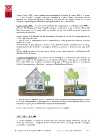 Sistema Duplex RME esta formado por dos componentes: la unidad de control RME y el tanque
PE. El agua de lluvia es recogida y dirigida a un tanque en la que es filtrada y depositada hasta su
posterior uso. Aunque el depósito es robusto y esta diseñado para soportar pesos, no se debe
construir o depositar grandes materiales en la parte superior tras su instalación.
Sistema Duplex RMC El sistema esta formado por dos componentes: la unidad de control RMC y
el tanque HG. El agua de lluvia es recogida y dirigida a un tanque en la que es filtrada y depositada
hasta su posterior uso. El tanque debe ser instalado en una zona estable en la que el peso sea
aguantado correctamente.
Sistema Suplex Esta formado por dos componentes: la unidad de control RME y dos depósitos de
PE de 1.000 litros cada uno.
El agua de lluvia se depura gracias a un avanzado filtro de última generación situado en la tubería
exterior de la casa.
Posteriormente, el agua depurada se acumula en los depósitos situados en el interior de la casa y,
finalmente, la unidad de control se encarga de distribuir y gestionar la distribución del agua en la
casa.
Sistema ideal para casas con gran espacio interior y poco espacio exterior en el jardín para la
ubicación de los depósitos.

Sistema de Riego Pluvial esta diseñado exclusivamente para la utilización del agua de lluvia en
jardines y/o campos y esta compuesto por los siguientes elementos: Filtro, tanque acumulador de
PE e Hidro-Piedra (con bomba de circulación incorporada -5.5m3/h; max. 4.2 bar- y conexión al
filtro) y sistemas de aprovechamiento y mejora de calidad del agua de lluvia.

El agua de lluvia es depurada gracias a un filtro de última generación situado en la tubería exterior
de la casa. Posteriormente, el agua depurada se acumula en el depósito y es empleada a través de la
manguera o el grifo gracias a la bomba situada en la Piedra exterior.
Sistema ideal para casas e instalaciones con grandes terrenos de regadío.

JOLY MEC - SOLVIS
El sistema industrial se emplea en instalaciones que acumulan grandes volúmenes de agua de
lluvia. La instalación se compone de una estación de bombeo, un tanque híbrido, un tanque
acumulador y una bomba.
Escuela Universitaria de Arquitectura Técnica de Madrid

Avda. Juan de Herrera 6 – 28040 Madrid

A- 6

 