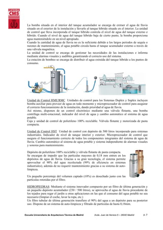 La bomba situada en el interior del tanque acumulador se encarga de extraer el agua de lluvia
situado en el exterior de la instalación y llevarlo al tanque híbrido situado en el interior. La unidad
de control que lleva incorporada el tanque híbrido controla el nivel de agua del tanque externo e
híbrido. Cuando el nivel de agua del tanque híbrido baja de cierto punto, la bomba proporciona
agua manteniéndolo en un nivel apropiado.
Cuando la cantidad de agua de lluvia no es la suficiente debido a los largos periodos de sequía o
razones de mantenimiento, el agua potable circula hasta el tanque acumulador externo a través de
una válvula magnética.
La unidad de control se encarga de gestionar las necesidades de las instalaciones e informa
mediante alarmas visuales y audibles garantizando el correcto uso del sistema.
La estación de bombeo se encarga de distribuir el agua extraída del tanque híbrido a los puntos de
consumo.

Unidad de Control RME/RMC Unidades de control para los Sistemas Duplex y Suplex incluyen
bomba auxiliar para proveer de agua en todo momento y microprocesador de control para asegurar
el correcto funcionamiento de la instalación, dando prioridad al agua de lluvia.
Así mismo, disponen de un control electrónico mediante una válvula flotante, una bomba
centrífuga multi-estacional, indicador del nivel de agua y cambio automático al sistema de agua
potable.
Caja y unidad de control de polietileno 100% reciclable. Válvula flotante y motorizada de pasta
compacta.
Unidad de Control HST Unidad de control con depósito de 500 litros incorporado para sistemas
industriales. Indicador de nivel de tanque interior y exterior. Microprocesador de control que
asegura el funcionamiento correcto de todos los componentes integrantes del sistema de agua de
lluvia. Cambio automático al sistema de agua potable y sistema independiente de alarmas visuales
y sonoras para mantenimiento.
Depósito de polietileno 100% reciclable y válvula flotante de pasta compacta.
Se encargan de impedir que las partículas mayores de 0,18 mm entren en los
depósitos de agua de lluvia. Gracias a su gran tecnología, el sistema permite
aprovechar el 90% del agua recolectada (99% de eficiencia en sistemas
industriales), además de no requerir mantenimiento gracias a su sistema de autolimpieza.
Un pequeño porcentaje del volumen captado (10%) es desechado junto con las
partículas retenidas por el filtro.
HIDROPIEDRAS: Mediante el sistema innovador compuesto por un filtro de última generación y
un pequeño depósito acumulador (230 / 500 litros), se aprovecha el agua de lluvia procedente de
los tejados para regar el jardín u otras aplicaciones en las que el consumo del agua potable no sea
necesario (limpiar el coche, lavar la ropa, etc.)
Un filtro tubular de última generación transfiere el 90% del agua a un depósito para su posterior
uso. Dispone de un sistema de auto-limpieza y filtrado de partículas de hasta 0,18mm.

Escuela Universitaria de Arquitectura Técnica de Madrid

Avda. Juan de Herrera 6 – 28040 Madrid

A- 7

 