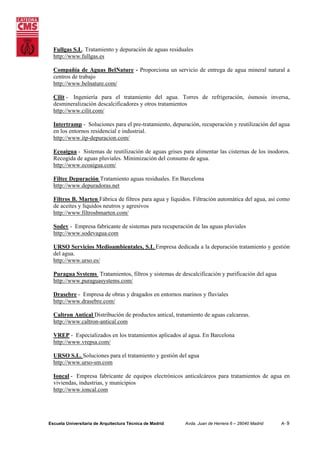 Fullgas S.L. Tratamiento y depuración de aguas residuales
http://www.fullgas.es
Compañía de Aguas BelNature - Proporciona un servicio de entrega de agua mineral natural a
centros de trabajo
http://www.belnature.com/
Cilit - Ingeniería para el tratamiento del agua. Torres de refrigeración, ósmosis inversa,
desmineralización descalcificadores y otros tratamientos
http://www.cilit.com/
Intertramp - Soluciones para el pre-tratamiento, depuración, recuperación y reutilización del agua
en los entornos residencial e industrial.
http://www.itp-depuracion.com/
Ecoaigua - Sistemas de reutilización de aguas grises para alimentar las cisternas de los inodoros.
Recogida de aguas pluviales. Minimización del consumo de agua.
http://www.ecoaigua.com/
Filtec Depuración Tratamiento aguas residuales. En Barcelona
http://www.depuradoras.net
Filtros B. Marten Fábrica de filtros para agua y líquidos. Filtración automática del agua, así como
de aceites y líquidos neutros y agresivos
http://www.filtrosbmarten.com/
Sodev - Empresa fabricante de sistemas para recuperación de las aguas pluviales
http://www.sodevagua.com
URSO Servicios Medioambientales, S.L Empresa dedicada a la depuración tratamiento y gestión
del agua.
http://www.urso.es/
Puragua Systems Tratamientos, filtros y sistemas de descalcificación y purificación del agua
http://www.puraguasystems.com/
Drasebre - Empresa de obras y dragados en entornos marinos y fluviales
http://www.drasebre.com/
Caltron Antical Distribución de productos antical, tratamiento de aguas calcareas.
http://www.caltron-antical.com
VREP - Especializados en los tratamientos aplicados al agua. En Barcelona
http://www.vrepsa.com/
URSO S.L. Soluciones para el tratamiento y gestión del agua
http://www.urso-sm.com
Ioncal - Empresa fabricante de equipos electrónicos anticalcáreos para tratamientos de agua en
viviendas, industrias, y municipios
http://www.ioncal.com

Escuela Universitaria de Arquitectura Técnica de Madrid

Avda. Juan de Herrera 6 – 28040 Madrid

A- 9

 