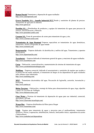 Ramon Pursals Tratamiento y depuración de aguas residuales
http://www.ramonpursals.com
Graver Española, S.A. - Aqualia Industrial FCC Diseño y suministro de plantas de proceso.
Tratamiento de agua para la industria
http://www.graver.es
Poseidón S.L. - Distribuidora de productos y equipos de tratamiento de aguas para procesos de
ósmosis, descalcificación y filtración
http://www.poseidon-center.com/
Cosemar S.L. Venta de generadores de ozono para tratamiento de agua y aire.
http://www.cosemar-ozono.com/
Tratamientos de Agua Rosmmel Empresa especialista en tratamientos de agua domésticos,
industriales, fuentes refrigeradas de agua tratada
http://www.rosmmel.com
Depurmancha - Empresa dedicada a la desinfección y análisis del agua. Tratamientos y aparatos
dosificadores
http://www.depurmancha.com/
Tecnobacter - Empresa dedicada al tratamiento general de aguas y estaciones de aguas residuales
http://www.tecnobacter.com
Corsa - Fabricación, comercialización y mantenimiento de sistemas de tratamientos de agua
http://www.corsatratamientosdeagua.com/
Medifang - Empresa comercial, dedicada al asesoramiento y suministro de equipos que ayudan a
la protección del medio ambiente, el tratamiento de fangos en las depuradoras de aguas residuales
tanto urbanas como industriales
http://www.medifang.com/
MNT - Tratamiento electrostático del agua. Prevención de legionella, corrosión, incrustación y
biofouling
http://www.mntsa.es/
Balsas Tavernes - Fabricación y montaje de balsas para almacenamiento de agua, riego, alpechín
y purín. En Tavernes de Valldigna
http://www.balsastavernes.com/
Clear Water - Técnicas de tratamiento de depuración de aguas para uso industrial, comercial,
agricultura y privado
http://www.clearwater-tecnologia.com/
WasserMax - Empresa distribuidora de filtros para el hogar
http://www.wassermax.com/
Urtek - Equipos para tratamiento de aguas y proyectos para el medioambiente: tratamientos
químicos y físicos, evaporación, ultrafiltración, ósmosis, intercambio iónico, separadores de aceites
e hidrocarburos
http://www.euskalnet.net/depuradoras

Escuela Universitaria de Arquitectura Técnica de Madrid

Avda. Juan de Herrera 6 – 28040 Madrid

A- 10

 