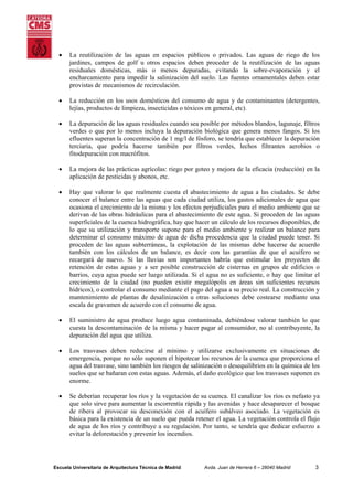 •

La reutilización de las aguas en espacios públicos o privados. Las aguas de riego de los
jardines, campos de golf u otros espacios deben proceder de la reutilización de las aguas
residuales domésticas, más o menos depuradas, evitando la sobre-evaporación y el
encharcamiento para impedir la salinización del suelo. Las fuentes ornamentales deben estar
provistas de mecanismos de recirculación.

•

La reducción en los usos domésticos del consumo de agua y de contaminantes (detergentes,
lejías, productos de limpieza, insecticidas o tóxicos en general, etc).

•

La depuración de las aguas residuales cuando sea posible por métodos blandos, lagunaje, filtros
verdes o que por lo menos incluya la depuración biológica que genera menos fangos. Si los
efluentes superan la concentración de 1 mg/l de fósforo, se tendría que establecer la depuración
terciaria, que podría hacerse también por filtros verdes, lechos filtrantes aerobios o
fitodepuración con macrófitos.

•

La mejora de las prácticas agrícolas: riego por goteo y mejora de la eficacia (reducción) en la
aplicación de pesticidas y abonos, etc.

•

Hay que valorar lo que realmente cuesta el abastecimiento de agua a las ciudades. Se debe
conocer el balance entre las aguas que cada ciudad utiliza, los gastos adicionales de agua que
ocasiona el crecimiento de la misma y los efectos perjudiciales para el medio ambiente que se
derivan de las obras hidráulicas para el abastecimiento de este agua. Si proceden de las aguas
superficiales de la cuenca hidrográfica, hay que hacer un cálculo de los recursos disponibles, de
lo que su utilización y transporte supone para el medio ambiente y realizar un balance para
determinar el consumo máximo de agua de dicha procedencia que la ciudad puede tener. Si
proceden de las aguas subterráneas, la explotación de las mismas debe hacerse de acuerdo
también con los cálculos de un balance, es decir con las garantías de que el acuífero se
recargará de nuevo. Si las lluvias son importantes habría que estimular los proyectos de
retención de estas aguas y a ser posible construcción de cisternas en grupos de edificios o
barrios, cuya agua puede ser luego utilizada. Si el agua no es suficiente, o hay que limitar el
crecimiento de la ciudad (no pueden existir megalópolis en áreas sin suficientes recursos
hídricos), o controlar el consumo mediante el pago del agua a su precio real. La construcción y
mantenimiento de plantas de desalinización u otras soluciones debe costearse mediante una
escala de gravamen de acuerdo con el consumo de agua.

•

El suministro de agua produce luego agua contaminada, debiéndose valorar también lo que
cuesta la descontaminación de la misma y hacer pagar al consumidor, no al contribuyente, la
depuración del agua que utiliza.

•

Los trasvases deben reducirse al mínimo y utilizarse exclusivamente en situaciones de
emergencia, porque no sólo suponen el hipotecar los recursos de la cuenca que proporciona el
agua del trasvase, sino también los riesgos de salinización o desequilibrios en la química de los
suelos que se bañaran con estas aguas. Además, el daño ecológico que los trasvases suponen es
enorme.

•

Se deberían recuperar los ríos y la vegetación de su cuenca. El canalizar los ríos es nefasto ya
que solo sirve para aumentar la escorrentía rápida y las avenidas y hace desaparecer el bosque
de ribera al provocar su desconexión con el acuífero subálveo asociado. La vegetación es
básica para la existencia de un suelo que pueda retener el agua. La vegetación controla el flujo
de agua de los ríos y contribuye a su regulación. Por tanto, se tendría que dedicar esfuerzo a
evitar la deforestación y prevenir los incendios.

Escuela Universitaria de Arquitectura Técnica de Madrid

Avda. Juan de Herrera 6 – 28040 Madrid

3

 