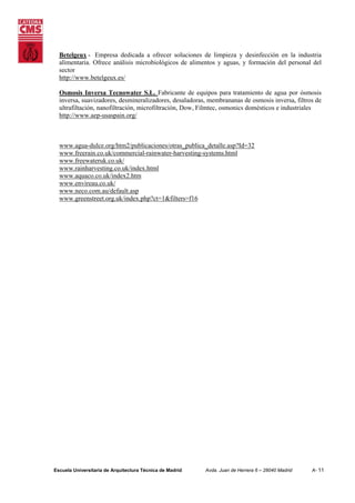 Betelgeux - Empresa dedicada a ofrecer soluciones de limpieza y desinfección en la industria
alimentaria. Ofrece análisis microbiológicos de alimentos y aguas, y formación del personal del
sector
http://www.betelgeux.es/
Osmosis Inversa Tecnowater S.L. Fabricante de equipos para tratamiento de agua por ósmosis
inversa, suavizadores, desmineralizadores, desaladoras, membrananas de osmosis inversa, filtros de
ultrafiltación, nanofiltración, microfiltración, Dow, Filmtec, osmonics domésticos e industriales
http://www.aep-usaspain.org/

www.agua-dulce.org/htm2/publicaciones/otras_publica_detalle.asp?Id=32
www.freerain.co.uk/commercial-rainwater-harvesting-systems.html
www.freewateruk.co.uk/
www.rainharvesting.co.uk/index.html
www.aquaco.co.uk/index2.htm
www.envireau.co.uk/
www.neco.com.au/default.asp
www.greenstreet.org.uk/index.php?ct=1&filters=f16

Escuela Universitaria de Arquitectura Técnica de Madrid

Avda. Juan de Herrera 6 – 28040 Madrid

A- 11

 