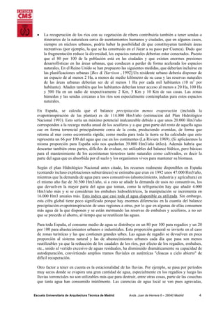 •

La recuperación de los ríos con su vegetación de ribera contribuiría también a tener sendas o
itinerarios de la naturaleza cerca de asentamientos humanos y ciudades, que en algunos casos,
siempre en núcleos urbanos, podría haber la posibilidad de que constituyeran también áreas
recreativas (por ejemplo, la que se ha construido en el Júcar a su paso por Cuenca). Dado que
la fragmentación reduce la diversidad, los espacios naturales deberían estar conectados. Puesto
que el 80 por 100 de la población está en las ciudades y que existen enormes presiones
desarrollísticas en las áreas urbanas, que conducen a perder de forma acelerada los espacios
naturales. En el Reino Unido se han propuesto las siguientes medidas, que deberían incluirse en
las planificaciones urbanas [Box & Harrison , 1992]:Un residente urbano debería disponer de
un espacio de al menos 2 Ha, a menos de medio kilómetro de su casa y las reservas naturales
de las áreas urbanas deberían ser de al menos 1 Ha por cada mil habitantes (10 m2 por
habitante). Añaden también que los habitantes deberían tener acceso al menos a 20 Ha, 100 Ha
y 500 Ha en un radio de respectivamente 2 Km, 5 Km y 10 Km de sus casas. Las zonas
húmedas y las sendas cercanas a los ríos son especialmente contempladas para estos espacios
naturales.

En España, se calcula que el balance precipitación menos evaporación (incluida la
evapotranspiración de las plantas) es de 114.000 Hm3/año (estimación del Plan Hidrológico
Nacional 1993). Esto sería un máximo potencial inalcanzable debido a que unos 20.000 Hm3/año
corresponden a la recarga media anual de los acuíferos y a que gran parte del resto de aquella agua
cae en forma torrencial principalmente cerca de la costa, produciendo avenidas, de forma que
retorna al mar como escorrentía rápida; como media para toda la tierra se ha calculado que esto
representa un 66 por 100 del agua que cae en los continentes (La Riviere 1989). (Si aplicásemos la
misma proporción para España solo nos quedarían 39.000 Hm3/año útiles). Además habría que
descartar también otras partes, difíciles de evaluar, no utilizables del balance hídrico, pero básicas
para el mantenimiento de los ecosistemas terrestres tanto naturales como cultivados, es decir la
parte del agua que es absorbida por el suelo y los organismos vivos para mantener su biomasa.
Según el plan Hidrológico Nacional antes citado, los recursos realmente disponibles en España
(contando incluso explotaciones subterráneas) se estimaba que eran en 1992 unos 47.000 Hm3/año,
mientras que la demanda de agua para usos consuntivos (abastecimiento, industria y agricultura) en
el mismo año fue de 30.500 Hm3/año, si a esto se añade la demanda de usos no consuntivos, los
que devuelven la mayor parte del agua que toman, como la refrigeración hay que añadir 4.000
Hm3/año más y si se consideran los embalses hidroeléctricos, la manipulación se incrementa en
16.000 Hm3 anuales más. Esto indica que casi toda el agua disponible es utilizada. Sin embargo,
esta cifra global tiene poco significado porque hay enormes diferencias en la cuantía del balance
precipitación-evapotranspiración de unas regiones a otras, por lo que en algunas de ellas consumen
más agua de la que disponen y se están mermando las reservas de embalses y acuíferos, a no ser
que se proceda al ahorro, al tiempo que se reutilicen las aguas.
Para toda España, el consumo medio de agua se distribuye en un 80 por 100 para regadíos y un 20
por 100 para abastecimientos urbanos e industriales. Esta proporción general se invierte en el caso
de zonas turísticas y las que contienen grandes urbes. Las aguas de regadío se devuelven en poca
proporción al sistema natural y las de abastecimientos urbanos cada día que pasa son menos
reutilizables ya que la reducción de los caudales de los ríos, por efecto de los regadíos, embalses,
etc., unido al vertido excesivo de aguas residuales, ha disminuido dramáticamente su capacidad de
autodepuración, convirtiendo amplios tramos fluviales en auténticas "cloacas a cielo abierto" de
difícil recuperación.
Otro factor a tener en cuenta es la estacionalidad de las lluvias. Por ejemplo, se pasa por períodos
muy secos donde se evapora una gran cantidad de agua, especialmente en los regadíos y luego las
lluvias torrenciales no son utilizables más que para destruir, entre otras cosas, parte de las cosechas
que tanta agua han consumido inútilmente. Las carencias de agua local se ven pues agravadas,

Escuela Universitaria de Arquitectura Técnica de Madrid

Avda. Juan de Herrera 6 – 28040 Madrid

4

 