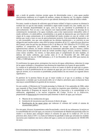 que a modo de grandes cisternas recojan aguas de determinadas zonas y estas aguas pueden
ulteriormente emplearse en el regadío de jardines, campos de deportes etc. En algunas ciudades
también se han ensayado pavimentos porosos que además disminuyen el ruido del tráfico rodado.
Por tanto, cuando se dispone de suficiente agua de buena calidad, lo lógico es pensar en eliminar la
residual una vez que ha sido tratada, vertiéndola a algún medio receptor (río, mar, rambla, etc). En
caso de limitadas disponibilidades de agua, sería un lujo no considerar la posibilidad de su
aprovechamiento. Pero en una y otra situación será imprescindible proceder a la descarga de la
contaminación incorporada a las aguas residuales, para evitar repercusiones indeseables sobre el
medio ambiente y la salud pública, sometiéndolas a un grado de depuración que será función del
origen de la carga contaminante, de la sensibilidad del medio receptor en caso de vertido o del
destino que vayan a tener en caso de aprovechamiento posterior. Esta necesidad de depuración, no
es sólo aconsejable, sino que está recogida por las distintas legislaciones y se convierte en una
obligación para muchos países, entre ellos los países miembros de la U.E. según diversas directivas
del Consejo, entre las que hay que destacar la de 21 de Mayo de 1991 (Directiva 91/271/CEE), que
establece el compromiso por los Estados miembros de recoger las aguas residuales de
aglomeraciones urbanas, de instalar sistemas de tratamiento adecuados paras la mismas y define
criterios para la determinación de zonas de vertido sensibles (lagos, arroyos, estuarios, bahías) y
zonas menos sensibles. Así mismo, se fijan plazos para el cumplimiento de tales medidas, en
defensa del medio ambiente, que oscilan entre el 31 de Diciembre del año 2000 para
aglomeraciones de mas de 15.000 habitantes y el 31 de Diciembre del año 2005 para núcleos de
2.000 a 15.000 habitantes.
Si reutilizamos las aguas grises, protegemos las reservas de aguas subterráneas, reducimos la carga
de las aguas residuales y conseguimos una disminución importante en el gasto de agua potable.
La ventaja en la aplicación de estos sistemas es obvia en cuanto al ahorro de agua que se genera.
Además se evita la potabilización de un volumen de agua que, por el uso al que se destina, como
agua de arrastre, no es necesaria su potabilidad, produciéndose de esta manera un segundo ahorro
significativo.
Si partimos de la premisa básica de que el mejor residuo es el que no se produce, se llega
lógicamente a entender que la prevención debe ser el objetivo prioritario para evolucionar hacia
una mayor sostenibilidad en la gestión de los recursos.
En este sentido, el Ministerio de Vivienda promulga La Orden de 12 de septiembre de 2006, orden
que responde al Plan Estatal 2005-2008 y que regula los requisitos para rehabilitar viviendas. La
Orden desarrolla el Programa de mejora de la calidad, la innovación y la sostenibilidad en la
edificación, adaptándose a las nuevas exigencias del Código Técnico de la Edificación,
proponiendo la financiación de actuaciones para fomentar el ahorro de agua, que incluyen:
•
•
•

Mejoras de las instalaciones de agua.
Instalación de mecanismos que favorezcan el ahorro de agua.
Reutilización de las aguas grises que reduzcan el volumen del vertido al sistema de
alcantarillado público.

Por otra parte, diversos Ayuntamientos están favoreciendo, a través de sus ordenanzas, la mejora en
la sostenibilidad del ciclo del agua, en concreto el Ayuntamiento de Madrid está poniendo todos los
medios a su alcance para conseguir reducir el consumo de agua de la ciudad un 12% en los
próximos años, hasta el 2011. La Junta de Gobierno ha aprobado el plan que articulará las medidas
necesarias para implantar una nueva cultura del agua y cuenta con un presupuesto de 104.065.896
de euros.

Escuela Universitaria de Arquitectura Técnica de Madrid

Avda. Juan de Herrera 6 – 28040 Madrid

6

 