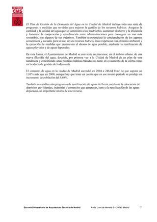 El Plan de Gestión de la Demanda del Agua en la Ciudad de Madrid incluye toda una serie de
programas y medidas que servirán para mejorar la gestión de los recursos hídricos. Asegurar la
cantidad y la calidad del agua que se suministra a los madrileños, aumentar el ahorro y la eficiencia
y fomentar la cooperación y coordinación entre administraciones para conseguir un uso más
sostenible, son algunos de sus objetivos. También se potenciará la concienciación de los agentes
económicos y sociales para un uso de los recursos hídricos más respetuoso con el medio ambiente y
la ejecución de medidas que promuevan el ahorro de agua potable, mediante la reutilización de
aguas pluviales y de aguas depuradas.
De esta forma, el Ayuntamiento de Madrid se convierte en precursor, en el ámbito urbano, de una
nueva filosofía del agua, dotando, por primera vez a la Ciudad de Madrid de un plan de esta
naturaleza y concibiendo unas políticas hídricas basadas no tanto en el aumento de la oferta como
en la adecuada gestión de la demanda.
El consumo de agua en la ciudad de Madrid ascendió en 2004 a 246,64 Hm³, lo que supone un
1,81% más que en 2000, aunque hay que tener en cuenta que en ese mismo período se produjo un
incremento de población del 9,69%.
También se establecerán programas de reutilización de aguas de lluvia, mediante la colocación de
depósitos en viviendas, industrias o comercios que generarán, junto a la reutilización de las aguas
depuradas, un importante ahorro de este recurso.

Escuela Universitaria de Arquitectura Técnica de Madrid

Avda. Juan de Herrera 6 – 28040 Madrid

7

 