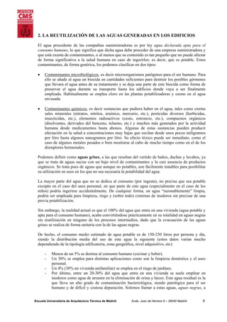 2. LA REUTILIZACIÓN DE LAS AGUAS GENERADAS EN LOS EDIFICIOS
El agua procedente de las compañías suministradoras es por ley agua declarada apta para el
consumo humano, lo que significa que dicha agua debe proceder de una empresa suministradora y
que está exenta de contaminantes, o al menos que su contenido es tan pequeño que no puede afectar
de forma significativa a la salud humana en caso de ingerirlos: es decir, que es potable. Estos
contaminantes, de forma genérica, los podemos clasificar en dos tipos:
•

Contaminantes microbiológicos, es decir microorganismos patógenos para el ser humano. Para
ello se añade al agua un biocida en cantidades suficientes para destruir los posibles gérmenes
que llevara el agua antes de su tratamiento y se deja una parte de este biocida como forma de
preservar el agua durante su transporte hasta los edificios donde vaya a ser finalmente
empleada. Habitualmente se emplea cloro en las plantas potabilizadoras y ozono en el agua
envasada.

•

Contaminantes químicos, es decir sustancias que pudiera haber en el agua, tales como ciertas
sales minerales (nitratos, nitritos, arsénico, mercurio, etc.), pesticidas diversos (herbicidas,
insecticidas, etc.), elementos radioactivos (cesio, estroncio, etc.), compuestos orgánicos
(disolventes, derivados del benceno, tolueno, etc.) y muchos más generados por la actividad
humana desde medicamentos hasta abonos. Algunas de estas sustancias pueden producir
afectación en la salud a concentraciones muy bajas que oscilan desde unos pocos miligramos
por litro hasta algunos nanogramos por litro. Su efecto tóxico puede ser inmediato, como el
caso de algunos metales pesados o bien mostrarse al cabo de mucho tiempo como en el de los
disruptores hormonales.

Podemos definir como aguas grises, a las que resultan del vertido de baños, duchas y lavabos, ya
que se trata de aguas sucias con un bajo nivel de contaminantes y la casi ausencia de productos
orgánicos. Se trata pues de aguas que aunque no potables, son fácilmente tratables para posibilitar
su utilización en usos en los que no sea necesaria la potabilidad del agua.
La mayor parte del agua que no se dedica al consumo (por ingesta), no precisa que sea potable
excepto en el caso del aseo personal, en que parte de este agua (especialmente en el caso de los
niños) podría ingerirse accidentalmente. De cualquier forma, un agua “razonablemente” limpia,
podría ser empleada para limpieza, riego y (sobre todo) cisternas de inodoros sin precisar de una
previa potabilización.
Sin embargo, la realidad actual es que el 100% del agua que entra en una vivienda (agua potable y
apta para el consumo humano), acaba convirtiéndose prácticamente en su totalidad en aguas negras
sin reutilización en ninguno de los procesos intermedios, dado que la evacuación de las aguas
grises se realiza de forma unitaria con la de las aguas negras.
De hecho, el consumo medio estimado de agua potable es de 150-250 litros por persona y día,
siendo la distribución media del uso de este agua la siguiente (estos datos varían mucho
dependiendo de la tipología edificatoria, zona geográfica, nivel adquisitivo, etc):
-

Menos de un 5% se destina al consumo humano (cocinar y beber).
Un 50% se emplea para distintas aplicaciones como son la limpieza doméstica y el aseo
personal.
Un 4% (30% en vivienda unifamiliar) se emplea en el riego de jardines.
Por último, entre un 20-30% del agua que entra en una vivienda se suele emplear en
inodoros como agua de arrastre en la eliminación de orina y heces. Este agua residual es la
que lleva un alto grado de contaminación bacteriológica, siendo patológica para el ser
humano y de difícil y costosa depuración. Solemos llamar a estas aguas, aguas negras, a

Escuela Universitaria de Arquitectura Técnica de Madrid

Avda. Juan de Herrera 6 – 28040 Madrid

8

 