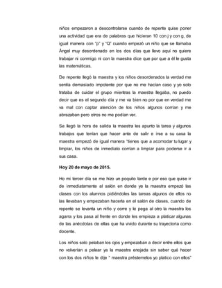 niños empezaron a descontrolarse cuando de repente quise poner
una actividad que era de palabras que hicieran 10 con j y con g, de
igual manera con “p” y “Q” cuando empezó un niño que se llamaba
Ángel muy desordenado en los dos días que llevo aquí no quiere
trabajar ni conmigo ni con la maestra dice que por que a él le gusta
las matemáticas.
De repente llegó la maestra y los niños desordenados la verdad me
sentía demasiado impotente por que no me hacían caso y yo solo
trataba de cuidar el grupo mientras la maestra llegaba, no puedo
decir que es el segundo día y me va bien no por que en verdad me
va mal con captar atención de los niños algunos corrían y me
abrazaban pero otros no me podían ver.
Se llegó la hora de salida la maestra les apunto la tarea y algunos
trabajos que tenían que hacer ante de salir e irse a su casa la
maestra empezó de igual manera “tienes que a acomodar tu lugar y
limpiar, los niños de inmediato corrían a limpiar para poderse ir a
sus casa.
Hoy 20 de mayo de 2015.
Ho mi tercer día se me hizo un poquito tarde e por eso que quise ir
de inmediatamente al salón en donde ya la maestra empezó las
clases con los alumnos pidiéndoles las tareas algunos de ellos no
las llevaban y empezaban hacerla en el salón de clases, cuando de
repente se levanta un niño y corre y le pega al otro la maestra los
agarra y los pasa al frente en donde les empieza a platicar algunas
de las anécdotas de ellas que ha vivido durante su trayectoria como
docente.
Los niños solo pelaban los ojos y empezaban a decir entre ellos que
no volverían a pelear ya la maestra enojada sin saber qué hacer
con los dos niños le dije “ maestra préstemelos yo platico con ellos”
 