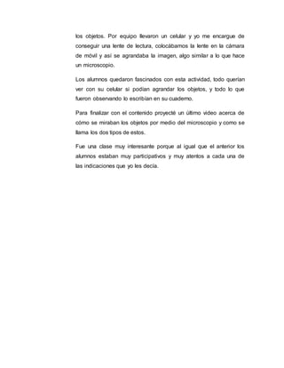 los objetos. Por equipo llevaron un celular y yo me encargue de
conseguir una lente de lectura, colocábamos la lente en la cámara
de móvil y así se agrandaba la imagen, algo similar a lo que hace
un microscopio.
Los alumnos quedaron fascinados con esta actividad, todo querían
ver con su celular si podían agrandar los objetos, y todo lo que
fueron observando lo escribían en su cuaderno.
Para finalizar con el contenido proyecté un último video acerca de
cómo se miraban los objetos por medio del microscopio y como se
llama los dos tipos de estos.
Fue una clase muy interesante porque al igual que el anterior los
alumnos estaban muy participativos y muy atentos a cada una de
las indicaciones que yo les decía.
 