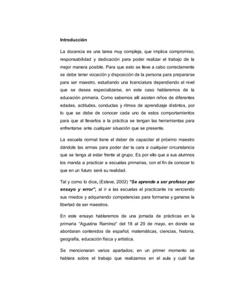 Introducción
La docencia es una tarea muy compleja, que implica compromiso,
responsabilidad y dedicación para poder realizar el trabajo de la
mejor manera posible. Para que esto se lleve a cabo correctamente
se debe tener vocación y disposición de la persona para prepararse
para ser maestro, estudiando una licenciatura dependiendo el nivel
que se desea especializarse, en este caso hablaremos de la
educación primaria. Como sabemos allí asisten niños de diferentes
edades, actitudes, conductas y ritmos de aprendizaje distintos, por
lo que se debe de conocer cada uno de estos comportamientos
para que al llevarlos a la práctica se tengan las herramientas para
enfrentarse ante cualquier situación que se presente.
La escuela normal tiene el deber de capacitar al próximo maestro
dándole las armas para poder dar la cara a cualquier circunstancia
que se tenga al estar frente al grupo. Es por ello que a sus alumnos
los manda a practicar a escuelas primarias, con el fin de conocer lo
que en un futuro será su realidad.
Tal y como lo dice, (Esteve, 2002) “Se aprende a ser profesor por
ensayo y error”, al ir a las escuelas el practicante ira venciendo
sus miedos y adquiriendo competencias para formarse y ganarse la
libertad de ser maestros.
En este ensayo hablaremos de una jornada de prácticas en la
primaria “Agustina Ramírez” del 18 al 29 de mayo, en donde se
abordaran contenidos de español, matemáticas, ciencias, historia,
geografía, educación física y artística.
Se mencionaran varios apartados; en un primer momento se
hablara sobre el trabajo que realizamos en el aula y cuál fue
 