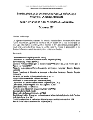 INFORME SOBRE LA SITUACIÓN DE LOS PUEBLOS INDÍGENAS EN ARGENTINA: LA AGENDA PENDIENTE
                            PARA EL RELATOR DE PUEBLOS INDÍGENAS JAMES ANAYA - DICIEMBRE 2011




      INFORME SOBRE LA SITUACIÓN DE LOS PUEBLOS INDÍGENAS EN
                 ARGENTINA: LA AGENDA PENDIENTE

          PARA EL RELATOR DE PUEBLOS INDÍGENAS JAMES ANAYA

                                            DICIEMBRE 2011


Estimado James Anaya:

Las organizaciones firmantes, dedicadas a la defensa y protección de los derechos humanos de los
Pueblos Indígenas en Argentina nos dirigimos a Uds. en relación con su visita oficial al país que
tiene lugar entre el 27 de noviembre y el 7 de diciembre de 2011. Esperamos que estos aportes le
resulte una herramienta útil de trabajo, le permita evaluar los niveles de postergación de los
derechos indígenas en Argentina y que contribuya a mejorar su situación.

Atentamente,

Centro de Estudios Legales y Sociales (CELS)
Observatorio de Derechos Humanos de Pueblos Indígenas (ODHPI)
Servicio de Paz y Justicia (SERPAJ)
Centro de Políticas Públicas para el Socialismo (CEPPAS) Grupo de Apoyo Jurídico para el
Acceso a la Tierra (GAJAT)
Abogados y Abogadas del Noroeste Argentino en Derechos Humanos y Estudios Sociales
(ANDHES)
Equipo Patagónico de Abogados y Abogadas en Derechos Humanos y Estudios Sociales
(EPHADES)
Secretaría con relación de Pueblos Originarios de la CTA
Equipo Nacional de Pastoral Aborigen (ENDEPA)
Movimiento de Profesionales para los Pueblos (MPP)
Organización de Comunidades de Pueblos Originarios (ORCOPO)
Comisión de Juristas Indígenas en la Rep. Argentina (CJIRA)
Comisión Provincial por la Memoria
Fundación para el Desarrollo en Justicia y Paz (FUNDAPAZ)
Defensoría General de la Nación
Cátedra Libre de Pueblos Originarios-UNPSJB
Comisión de Pueblos Originario e Inmigraciones de la Secretaría de Extensión de la Facultad
de Trabajo Social de la UNLP
Comisión de Derechos de los Pueblos Originarios y neoconstitucionalismo de la UBA
Asociación de Abogados de Derechos Indígena (AADI)




                                                                                                          1
 