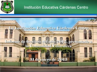 La Institución Educativa Cárdenas Centro


Informe de Gestión del año 2012, presentado a
          la Comunidad Educativa


            31 de enero de 2013
 