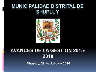 MUNICIPALIDAD DISTRITAL DE
SHUPLUY
AVANCES DE LA GESTION 2015-
2018
Shupluy, 23 de Julio de 2016
 